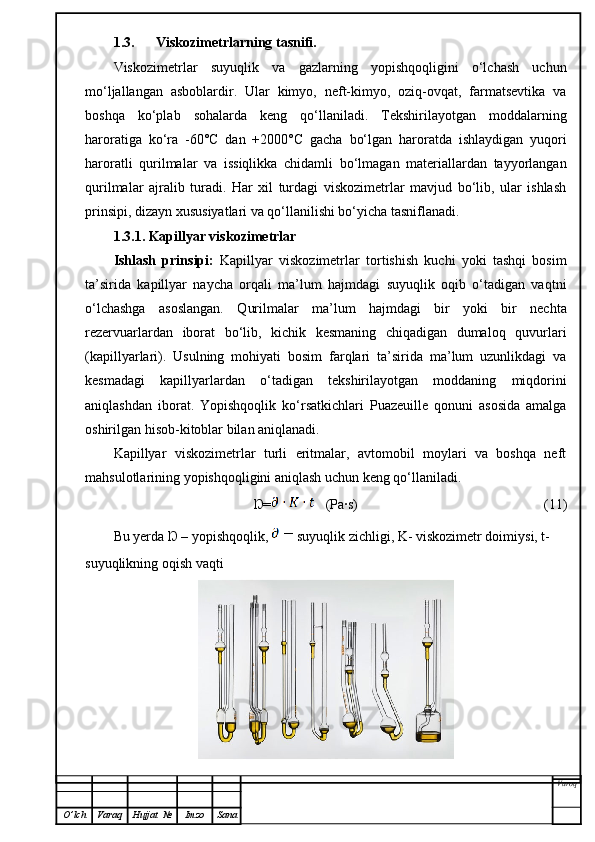 1.3. Viskozimetrlarning tasnifi.
Viskozimetrlar   suyuqlik   va   gazlarning   yopishqoqligini   o‘lchash   uchun
mo‘ljallangan   asboblardir.   Ular   kimyo,   neft-kimyo,   oziq-ovqat,   farmatsevtika   va
boshqa   ko‘plab   sohalarda   keng   qo‘llaniladi.   Tekshirilayotgan   moddalarning
haroratiga   ko‘ra   -60°C   dan   +2000°C   gacha   bo‘lgan   haroratda   ishlaydigan   yuqori
haroratli   qurilmalar   va   issiqlikka   chidamli   bo‘lmagan   materiallardan   tayyorlangan
qurilmalar   ajralib   turadi.   Har   xil   turdagi   viskozimetrlar   mavjud   bo‘lib,   ular   ishlash
prinsipi, dizayn xususiyatlari va qo‘llanilishi bo‘yicha tasniflanadi. 
1.3.1. Kapillyar viskozimetrlar
Ishlash   prinsipi:   Kapillyar   viskozimetrlar   tortishish   kuchi   yoki   tashqi   bosim
ta’sirida   kapillyar   naycha   orqali   ma’lum   hajmdagi   suyuqlik   oqib   o‘tadigan   vaqtni
o‘lchashga   asoslangan.   Qurilmalar   ma’lum   hajmdagi   bir   yoki   bir   nechta
rezervuarlardan   iborat   bo‘lib,   kichik   kesmaning   chiqadigan   dumaloq   quvurlari
(kapillyarlari).   Usulning   mohiyati   bosim   farqlari   ta’sirida   ma’lum   uzunlikdagi   va
kesmadagi   kapillyarlardan   o‘tadigan   tekshirilayotgan   moddaning   miqdorini
aniqlashdan   iborat.   Yopishqoqlik   ko‘rsatkichlari   Puazeuille   qonuni   asosida   amalga
oshirilgan hisob-kitoblar bilan aniqlanadi.
Kapillyar   viskozimetrlar   turli   eritmalar,   avtomobil   moylari   va   boshqa   neft
mahsulotlarining yopishqoqligini aniqlash uchun keng qo‘llaniladi.
Ŋ=    (Pa·s) (11)
Bu yerda Ŋ – yopishqoqlik,   suyuqlik zichligi, K- viskozimetr doimiysi, t- 
suyuqlikning oqish vaqti 
Varoq
O ’ lch Varaq Hujjat   № Imzo Sana 