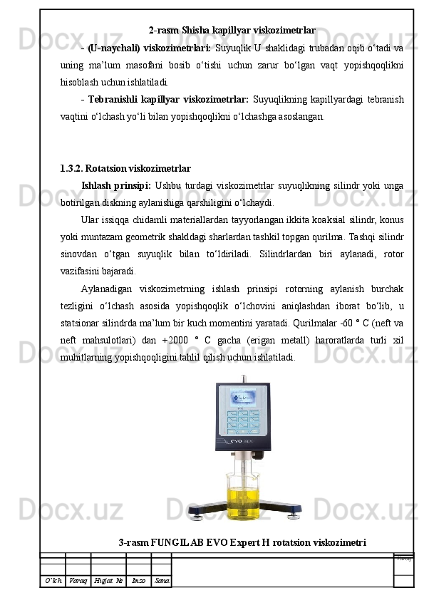 2-rasm Shisha kapillyar viskozimetrlar
- (U-naychali) viskozimetrlari:   Suyuqlik U shaklidagi trubadan oqib o‘tadi va
uning   ma’lum   masofani   bosib   o‘tishi   uchun   zarur   bo‘lgan   vaqt   yopishqoqlikni
hisoblash uchun ishlatiladi.
-   Tebranishli   kapillyar   viskozimetrlar:   Suyuqlikning   kapillyardagi   tebranish
vaqtini o‘lchash yo‘li bilan yopishqoqlikni o‘lchashga asoslangan.
1.3.2. Rotatsion viskozimetrlar
Ishlash   prinsipi:   Ushbu   turdagi   viskozimetrlar   suyuqlikning   silindr   yoki   unga
botirilgan diskning aylanishiga qarshiligini o‘lchaydi.
Ular issiqqa chidamli materiallardan tayyorlangan ikkita koaksial silindr, konus
yoki muntazam geometrik shakldagi sharlardan tashkil topgan qurilma. Tashqi silindr
sinovdan   o‘tgan   suyuqlik   bilan   to‘ldiriladi.   Silindrlardan   biri   aylanadi,   rotor
vazifasini bajaradi.
Aylanadigan   viskozimetrning   ishlash   prinsipi   rotorning   aylanish   burchak
tezligini   o‘lchash   asosida   yopishqoqlik   o‘lchovini   aniqlashdan   iborat   bo‘lib,   u
statsionar silindrda ma’lum bir kuch momentini yaratadi. Qurilmalar -60 ° C (neft va
neft   mahsulotlari)   dan   +2000   °   C   gacha   (erigan   metall)   haroratlarda   turli   xil
muhitlarning yopishqoqligini tahlil qilish uchun ishlatiladi.
3-rasm FUNGILAB EVO Expert H rotatsion viskozimetri
Varoq
O ’ lch Varaq Hujjat   № Imzo Sana 