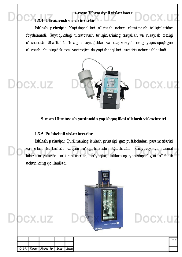 4-rasm Vibratsiyali viskozimetr.
1.3.4. Ultratovush viskozimetrlar
Ishlash   prinsipi:   Yopishqoqlikni   o‘lchash   uchun   ultratovush   to‘lqinlaridan
foydalanadi.   Suyuqlikdagi   ultratovush   to‘lqinlarining   tarqalish   va   susayish   tezligi
o‘lchanadi.   Shaffof   bo‘lmagan   suyuqliklar   va   suspenziyalarning   yopishqoqligini
o‘lchash, shuningdek, real vaqt rejimida yopishqoqlikni kuzatish uchun ishlatiladi.
5-rasm Ultratovush yordamida yopishqoqlikni o‘lchash viskozimetri.
1.3.5. Pufakchali viskozimetrlar
Ishlash prinsipi:   Qurilmaning ishlash  printsipi  gaz pufakchalari  parametrlarini
va   erkin   ko‘tarilish   vaqtini   o‘zgartirishdir.   Qurilmalar   kimyoviy   va   sanoat
laboratoriyalarida   turli   polimerlar,   bo‘yoqlar,   laklarning   yopishqoqligini   o‘lchash
uchun keng qo‘llaniladi.
Varoq
O ’ lch Varaq Hujjat   № Imzo Sana 