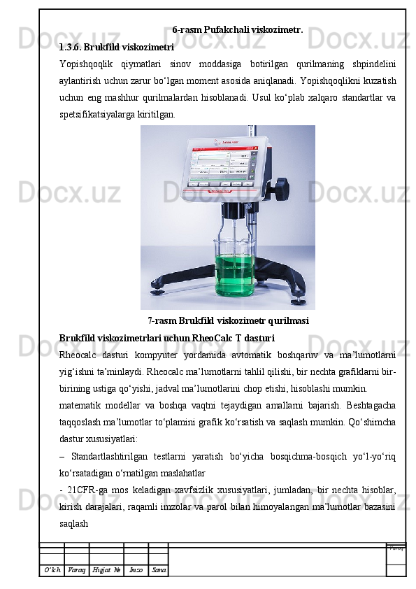 6-rasm Pufakchali viskozimetr.
1.3.6. Brukfild viskozimetri
Yopishqoqlik   qiymatlari   sinov   moddasiga   botirilgan   qurilmaning   shpindelini
aylantirish uchun zarur bo‘lgan moment asosida aniqlanadi. Yopishqoqlikni kuzatish
uchun   eng   mashhur   qurilmalardan   hisoblanadi.   Usul   ko‘plab   xalqaro   standartlar   va
spetsifikatsiyalarga kiritilgan.
7-rasm Brukfild viskozimetr qurilmasi
Brukfild viskozimetrlari uchun RheoCalc T dasturi
Rheocalc   dasturi   kompyuter   yordamida   avtomatik   boshqaruv   va   ma’lumotlarni
yig‘ishni ta’minlaydi. Rheocalc ma’lumotlarni tahlil qilishi, bir nechta grafiklarni bir-
birining ustiga qo‘yishi, jadval ma’lumotlarini chop etishi, hisoblashi mumkin.
matematik   modellar   va   boshqa   vaqtni   tejaydigan   amallarni   bajarish.   Beshtagacha
taqqoslash ma’lumotlar to‘plamini grafik ko‘rsatish va saqlash mumkin. Qo‘shimcha
dastur xususiyatlari:
–   Standartlashtirilgan   testlarni   yaratish   bo‘yicha   bosqichma-bosqich   yo‘l-yo‘riq
ko‘rsatadigan o‘rnatilgan maslahatlar
-   21CFR-ga   mos   keladigan   xavfsizlik   xususiyatlari,   jumladan,   bir   nechta   hisoblar,
kirish darajalari, raqamli imzolar  va parol bilan himoyalangan ma’lumotlar bazasini
saqlash
Varoq
O ’ lch Varaq Hujjat   № Imzo Sana 