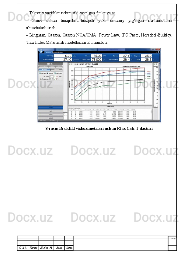 – Takroriy vazifalar uchun sikl-yoqilgan funksiyalar
–   Sinov   uchun   bosqichma-bosqich   yoki   umumiy   yig‘ilgan   ma’lumotlarni
o‘rtachalashtirish
–  Bingham,   Casson,   Casson   NCA/CMA,   Power   Law,   IPC   Paste,   Herschel-Bulkley,
Thix Index Matematik modellashtirish mumkin: 
8-rasm Brukfild viskozimetrlari uchun RheoCalc T dasturi
Varoq
O ’ lch Varaq Hujjat   № Imzo Sana 