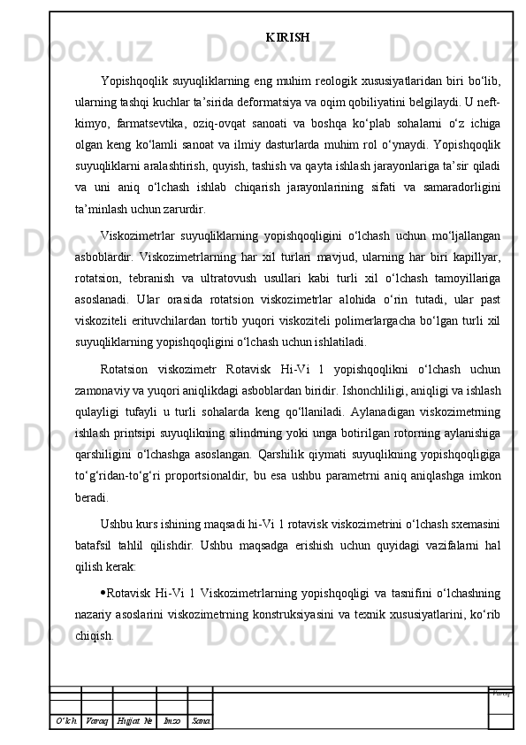 KIRISH
Yopishqoqlik  suyuqliklarning eng  muhim   reologik xususiyatlaridan  biri  bo‘lib,
ularning tashqi kuchlar ta’sirida deformatsiya va oqim qobiliyatini belgilaydi. U neft-
kimyo,   farmatsevtika,   oziq-ovqat   sanoati   va   boshqa   ko‘plab   sohalarni   o‘z   ichiga
olgan  keng   ko‘lamli   sanoat   va   ilmiy  dasturlarda   muhim   rol   o‘ynaydi.   Yopishqoqlik
suyuqliklarni aralashtirish, quyish, tashish va qayta ishlash jarayonlariga ta’sir qiladi
va   uni   aniq   o‘lchash   ishlab   chiqarish   jarayonlarining   sifati   va   samaradorligini
ta’minlash uchun zarurdir.
Viskozimetrlar   suyuqliklarning   yopishqoqligini   o‘lchash   uchun   mo‘ljallangan
asboblardir.   Viskozimetrlarning   har   xil   turlari   mavjud,   ularning   har   biri   kapillyar,
rotatsion,   tebranish   va   ultratovush   usullari   kabi   turli   xil   o‘lchash   tamoyillariga
asoslanadi.   Ular   orasida   rotatsion   viskozimetrlar   alohida   o‘rin   tutadi,   ular   past
viskoziteli   erituvchilardan   tortib   yuqori   viskoziteli   polimerlargacha   bo‘lgan   turli   xil
suyuqliklarning yopishqoqligini o‘lchash uchun ishlatiladi.
Rotatsion   viskozimetr   Rotavisk   Hi-Vi   l   yopishqoqlikni   o‘lchash   uchun
zamonaviy va yuqori aniqlikdagi asboblardan biridir. Ishonchliligi, aniqligi va ishlash
qulayligi   tufayli   u   turli   sohalarda   keng   qo‘llaniladi.   Aylanadigan   viskozimetrning
ishlash   printsipi   suyuqlikning  silindrning  yoki  unga   botirilgan  rotorning  aylanishiga
qarshiligini   o‘lchashga   asoslangan.   Qarshilik   qiymati   suyuqlikning   yopishqoqligiga
to‘g‘ridan-to‘g‘ri   proportsionaldir,   bu   esa   ushbu   parametrni   aniq   aniqlashga   imkon
beradi.
Ushbu kurs ishining maqsadi hi-Vi 1 rotavisk viskozimetrini o‘lchash sxemasini
batafsil   tahlil   qilishdir.   Ushbu   maqsadga   erishish   uchun   quyidagi   vazifalarni   hal
qilish kerak:
 Rotavisk   Hi-Vi   1   Viskozimetrlarning   yopishqoqligi   va   tasnifini   o‘lchashning
nazariy   asoslarini   viskozimetrning   konstruksiyasini   va   texnik   xususiyatlarini,   ko‘rib
chiqish. 
Varoq
O ’ lch Varaq Hujjat   № Imzo Sana 