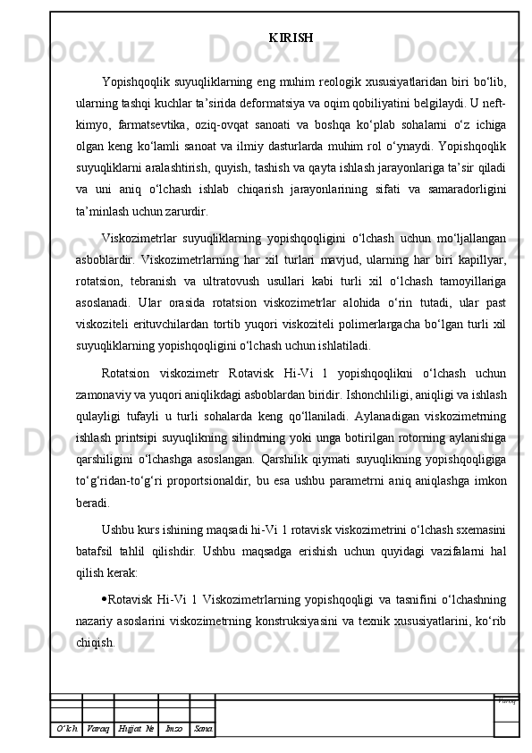 KIRISH
Yopishqoqlik  suyuqliklarning eng  muhim   reologik xususiyatlaridan  biri  bo‘lib,
ularning tashqi kuchlar ta’sirida deformatsiya va oqim qobiliyatini belgilaydi. U neft-
kimyo,   farmatsevtika,   oziq-ovqat   sanoati   va   boshqa   ko‘plab   sohalarni   o‘z   ichiga
olgan  keng   ko‘lamli   sanoat   va   ilmiy  dasturlarda   muhim   rol   o‘ynaydi.   Yopishqoqlik
suyuqliklarni aralashtirish, quyish, tashish va qayta ishlash jarayonlariga ta’sir qiladi
va   uni   aniq   o‘lchash   ishlab   chiqarish   jarayonlarining   sifati   va   samaradorligini
ta’minlash uchun zarurdir.
Viskozimetrlar   suyuqliklarning   yopishqoqligini   o‘lchash   uchun   mo‘ljallangan
asboblardir.   Viskozimetrlarning   har   xil   turlari   mavjud,   ularning   har   biri   kapillyar,
rotatsion,   tebranish   va   ultratovush   usullari   kabi   turli   xil   o‘lchash   tamoyillariga
asoslanadi.   Ular   orasida   rotatsion   viskozimetrlar   alohida   o‘rin   tutadi,   ular   past
viskoziteli   erituvchilardan   tortib   yuqori   viskoziteli   polimerlargacha   bo‘lgan   turli   xil
suyuqliklarning yopishqoqligini o‘lchash uchun ishlatiladi.
Rotatsion   viskozimetr   Rotavisk   Hi-Vi   l   yopishqoqlikni   o‘lchash   uchun
zamonaviy va yuqori aniqlikdagi asboblardan biridir. Ishonchliligi, aniqligi va ishlash
qulayligi   tufayli   u   turli   sohalarda   keng   qo‘llaniladi.   Aylanadigan   viskozimetrning
ishlash   printsipi   suyuqlikning  silindrning  yoki  unga   botirilgan  rotorning  aylanishiga
qarshiligini   o‘lchashga   asoslangan.   Qarshilik   qiymati   suyuqlikning   yopishqoqligiga
to‘g‘ridan-to‘g‘ri   proportsionaldir,   bu   esa   ushbu   parametrni   aniq   aniqlashga   imkon
beradi.
Ushbu kurs ishining maqsadi hi-Vi 1 rotavisk viskozimetrini o‘lchash sxemasini
batafsil   tahlil   qilishdir.   Ushbu   maqsadga   erishish   uchun   quyidagi   vazifalarni   hal
qilish kerak:
 Rotavisk   Hi-Vi   1   Viskozimetrlarning   yopishqoqligi   va   tasnifini   o‘lchashning
nazariy   asoslarini   viskozimetrning   konstruksiyasini   va   texnik   xususiyatlarini,   ko‘rib
chiqish. 
Varoq
O ’ lch Varaq Hujjat   № Imzo Sana