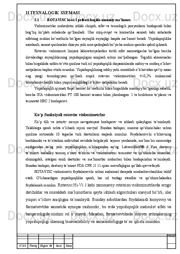 II.TEXNALOGIK SXEMASI
2.1 ROTAVISC hi-vi 1 pribori haqida umumiy ma’lumot.
Viskozimetrlar   mahsulotni   ishlab   chiqish,   sifat   va   texnologik   jarayonlarni   boshqarish   bilan
bog‘liq   ko‘plab   sohalarda   qo‘llaniladi.   Ular   oziq-ovqat   va   kosmetika   sanoati   kabi   sohalarda
sifatning muhim  ko‘rsatkichi  bo‘lgan suyuqlik suyuqligi haqida  ma’lumot  beradi. Yopishqoqlikka
asoslanib, sanoat qurilmalari dizayni yoki mos qadoqlash bo‘yicha muhim qarorlar qabul qilinadi.
Rotavisc   viskozimetr   liniyasi   laboratoriyalardan   tortib   sifat   nazoratigacha   bo‘lgan   barcha
ilovalardagi   suyuqliklarning   yopishqoqligini   aniqlash   uchun   mo‘ljallangan.   Tegishli   aksessuarlar
bilan birgalikda ushbu to‘rtta qurilma turli xil yopishqoqlik diapazonlarida nisbiy va mutlaq o‘lchov
natijalarini taqdim etishi mumkin. Yopishqoqlikning oddiy yoki murakkab o‘lchovidan qat’iy nazar
eng   yangi   texnologiyani   qo‘llash   orqali   rotavisc   viskozimetrlari   +/-0,2%   mukammal
takrorlanuvchanlik bilan yuqori aniqlikdagi o‘lchov natijalarini beradi.
Yopishqoqlik qiymati faqat harorat ko‘rsatkichi bilan birgalikda mantiqiy bo‘lganligi sababli,
barcha   IKA   viskozimetrlari   PT   100   harorat   sensori   bilan   jihozlangan.   1   ta   biriktirma   to‘plami   va
termostat HRC 2 boshqaruvi.
Ko‘p funksiyali  rotavisc viskozimetrlar
Ko‘p   tilli   va   intuitiv   menyu   navigatsiyasi   boshqaruv   va   ishlash   qulayligini   ta’minlaydi.
Talablarga   qarab   uchta   o‘lchash   rejimi   mavjud.   Bundan   tashqari,   maxsus   qo‘shimchalar   uchun
qurilma   xotirasida   10   tagacha   turli   dasturlarni   saqlash   mumkin.   Foydalanuvchi   o‘lchovning
boshlanishi va to‘xtashini individual ravishda belgilaydi: taymer yordamida, ma’lum bir momentga
erishgandan   so‘ng   yoki   yopishqoqlikni   o‘lchagandan   so‘ng.   Labworldsoft®   6   Visc   dasturiy
ta’minoti   mahalliy   tarmoq   o‘zaro   ta’sirini   va   viskozimetrni   termostat   va   qo‘shimcha   sensorlar,
shuningdek,   istalgan   sonli   dasturlar   va   ma’lumotlar   omborlari   bilan   boshqarishni   ta’minlaydi.
Bundan tashqari, dasturiy ta’minot FDA CFR 21 11-qism muvofiqligini qo‘llab-quvvatlaydi.
ROTAVISC viskozimetri foydalanuvchi uchun maksimal darajada moslashuvchanlikni taklif
etadi.   O‘lchanadigan   yopishqoqlikka   qarab,   har   xil   turdagi   stendlar   va   qo‘shimchalardan
foydalanish mumkin.  Rotavisc Hi-Vi 1 kabi zamonaviy rotatsion viskozimetrlarda sezgir
datchiklar va murakkab ma’lumotlarni qayta ishlash algoritmlari mavjud bo‘lib, ular
yuqori o‘lchov aniqligini ta’minlaydi. Bunday asboblardan foydalanish kimyoviy va
farmatsevtika   sanoatida   ayniqsa   muhimdir,   bu   erda   yopishqoqlik   mahsulot   sifati   va
barqarorligida   muhim   rol   o‘ynaydi.   Masalan,   farmatsevtikada   dorivor   eritmalarning
yopishqoqligi ularning bioavailability va samaradorligiga ta’sir qilishi mumkin.
Varoq
O ’ lch Varaq Hujjat   № Imzo Sana 