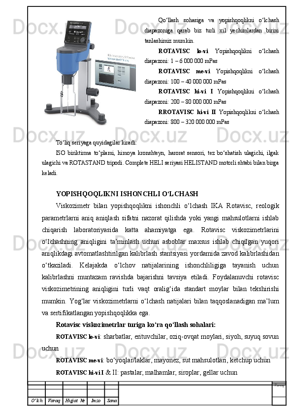 Qo‘llash   sohasiga   va   yopishqoqlikni   o‘lchash
diapazoniga   qarab   biz   turli   xil   yechimlardan   birini
tanlashimiz mumkin.
ROTAVISC   lo-vi   Yopishqoqlikni   o‘lchash
diapazoni: 1 – 6 000 000 mPas
ROTAVISC   me-vi   Yopishqoqlikni   o‘lchash
diapazoni: 100 – 40 000 000 mPas
ROTAVISC   hi-vi   I   Yopishqoqlikni   o‘lchash
diapazoni: 200 – 80 000 000 mPas
RROTAVISC   hi-vi   II   Yopishqoqlikni   o‘lchash
diapazoni: 800 – 320 000 000 mPas
To‘liq seriyaga quyidagilar kiradi:
ISO   biriktirma   to‘plami,   himoya   kronshteyn,   harorat   sensori,   tez   bo‘shatish   ulagichi,   ilgak
ulagichi va ROTASTAND tripodi. Complete HELI seriyasi HELISTAND motorli shtabi bilan birga
keladi.
YOPISHQOQLIKNI ISHONCHLI O‘LCHASH
Viskozimetr   bilan   yopishqoqlikni   ishonchli   o‘lchash   IKA   Rotavisc,   reologik
parametrlarni   aniq   aniqlash   sifatni   nazorat   qilishda   yoki   yangi   mahsulotlarni   ishlab
chiqarish   laboratoriyasida   katta   ahamiyatga   ega.   Rotavisc   viskozimetrlarini
o‘lchashning   aniqligini   ta’minlash   uchun   asboblar   maxsus   ishlab   chiqilgan   yuqori
aniqlikdagi avtomatlashtirilgan kalibrlash stantsiyasi yordamida zavod kalibrlashidan
o‘tkaziladi.   Kelajakda   o‘lchov   natijalarining   ishonchliligiga   tayanish   uchun
kalibrlashni   muntazam   ravishda   bajarishni   tavsiya   etiladi.   Foydalanuvchi   rotavisc
viskozimetrining   aniqligini   turli   vaqt   oralig‘ida   standart   moylar   bilan   tekshirishi
mumkin.   Yog‘lar   viskozimetrlarni   o‘lchash   natijalari   bilan   taqqoslanadigan   ma’lum
va sertifikatlangan yopishqoqlikka ega. 
Rotavisc viskozimetrlar turiga ko‘ra qo‘llash sohalari:
ROTAVISC lo-vi : sharbatlar, erituvchilar, oziq-ovqat moylari, siyoh, suyuq sovun
uchun
ROTAVISC me-vi : bo‘yoqlar/laklar, mayonez, sut mahsulotlari, ketchup uchun
ROTAVISC hi-vi I  & II: pastalar, malhamlar, siroplar, gellar uchun
Varoq
O ’ lch Varaq Hujjat   № Imzo Sana 