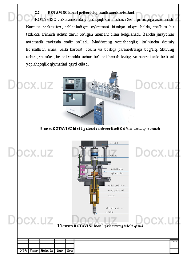 2.2 ROTAVISC hi-vi 1 priborining texnik xarakteristikasi.
ROTAVISC viskozimetrida yopishqoqlikni o‘lchash Serla prinsipiga asoslanadi.
Namuna   viskozitesi,   ishlatiladigan   aylanmani   hisobga   olgan   holda,   ma’lum   bir
tezlikka   erishish   uchun   zarur   bo‘lgan   moment   bilan   belgilanadi.   Barcha   jarayonlar
avtomatik   ravishda   sodir   bo‘ladi.   Moddaning   yopishqoqligi   ko‘pincha   doimiy
ko‘rsatkich   emas,   balki   harorat,   bosim   va   boshqa   parametrlarga   bog‘liq.   Shuning
uchun,  masalan,   bir  xil  modda  uchun  turli   xil   kesish   tezligi   va  haroratlarda  turli  xil
yopishqoqlik qiymatlari qayd etiladi.  
9-rasm ROTAVISC hi-vi 1 pribori va abworldsoft ® 6 Visc dasturiy ta’minoti
10-rasm  ROTAVISC hi-vi 1 priborining ishchi qismi
Varoq
O ’ lch Varaq Hujjat   № Imzo Sana 