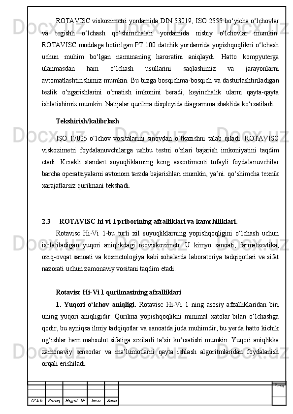 ROTAVISC viskozimetri yordamida DIN 53019, ISO 2555 bo‘yicha o‘lchovlar
va   tegishli   o‘lchash   qo‘shimchalari   yordamida   nisbiy   o‘lchovlar   mumkin.
ROTAVISC moddaga botirilgan PT 100 datchik yordamida yopishqoqlikni o‘lchash
uchun   muhim   bo‘lgan   namunaning   haroratini   aniqlaydi.   Hatto   kompyuterga
ulanmasdan   ham   o‘lchash   usullarini   saqlashimiz   va   jarayonlarni
avtomatlashtirishimiz mumkin. Bu bizga bosqichma-bosqich va dasturlashtiriladigan
tezlik   o‘zgarishlarini   o‘rnatish   imkonini   beradi,   keyinchalik   ularni   qayta-qayta
ishlatishimiz mumkin. Natijalar qurilma displeyida diagramma shaklida ko‘rsatiladi.
Tekshirish/kalibrlash
ISO   17025   o‘lchov   vositalarini   sinovdan   o‘tkazishni   talab   qiladi.   ROTAVISC
viskozimetri   foydalanuvchilarga   ushbu   testni   o‘zlari   bajarish   imkoniyatini   taqdim
etadi.   Kerakli   standart   suyuqliklarning   keng   assortimenti   tufayli   foydalanuvchilar
barcha operatsiyalarni avtonom tarzda bajarishlari mumkin, ya’ni. qo‘shimcha texnik
xarajatlarsiz qurilmani tekshadi. 
2.3 ROTAVISC hi-vi 1 priborining afzalliklari va kamchiliklari.
Rotavisc   Hi-Vi   1-bu   turli   xil   suyuqliklarning   yopishqoqligini   o‘lchash   uchun
ishlatiladigan   yuqori   aniqlikdagi   reoviskozimetr.   U   kimyo   sanoati,   farmatsevtika,
oziq-ovqat sanoati va kosmetologiya kabi sohalarda laboratoriya tadqiqotlari va sifat
nazorati uchun zamonaviy vositani taqdim etadi. 
Rotavisc Hi-Vi 1 qurilmasining afzalliklari
1.   Yuqori   o‘lchov   aniqligi.   Rotavisc   Hi-Vi   1   ning   asosiy   afzalliklaridan   biri
uning   yuqori   aniqligidir.   Qurilma   yopishqoqlikni   minimal   xatolar   bilan   o‘lchashga
qodir, bu ayniqsa ilmiy tadqiqotlar va sanoatda juda muhimdir, bu yerda hatto kichik
og‘ishlar ham mahsulot sifatiga sezilarli ta’sir ko‘rsatishi  mumkin. Yuqori aniqlikka
zamonaviy   sensorlar   va   ma’lumotlarni   qayta   ishlash   algoritmlaridan   foydalanish
orqali erishiladi.
Varoq
O ’ lch Varaq Hujjat   № Imzo Sana 