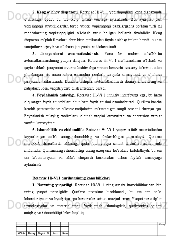 2. Keng o‘lchov diapazoni.   Rotavisc Hi-Vi 1 yopishqoqlikni keng diapazonda
o‘lchashga   qodir,   bu   uni   ko‘p   qirrali   vositaga   aylantiradi.   Bu,   ayniqsa,   past
yopishqoqli   suyuqliklardan   tortib   yuqori   yopishqoqli   pastalargacha   bo‘lgan   turli   xil
moddalarning   yopishqoqligini   o‘lchash   zarur   bo‘lgan   hollarda   foydalidir.   Keng
diapazon ko‘plab ilovalar uchun bitta qurilmadan foydalanishga imkon beradi, bu esa
xarajatlarni tejaydi va o‘lchash jarayonini soddalashtiradi.
3.   Jarayonlarni   avtomatlashtirish.   Yana   bir   muhim   afzallik-bu
avtomatlashtirishning   yuqori   darajasi.   Rotavisc   Hi-Vi   1   ma’lumotlarni   o‘lchash   va
qayta   ishlash   jarayonini   avtomatlashtirishga   imkon   beruvchi   dasturiy   ta’minot   bilan
jihozlangan.   Bu   inson   xatosi   ehtimolini   sezilarli   darajada   kamaytiradi   va   o‘lchash
jarayonini   tezlashtiradi.   Bundan   tashqari,   avtomatlashtirish   doimiy   monitoring   va
natijalarni Real vaqtda yozib olish imkonini beradi.
4.   Foydalanish   qulayligi.   Rotavisc   Hi-Vi   1   intuitiv   interfeysga   ega,   bu   hatto
o‘qimagan foydalanuvchilar uchun ham foydalanishni osonlashtiradi. Qurilma barcha
kerakli parametrlar va o‘lchov natijalarini ko‘rsatadigan rangli sensorli ekranga ega.
Foydalanish   qulayligi   xodimlarni   o‘qitish   vaqtini   kamaytiradi   va   operatsion   xatolar
xavfini kamaytiradi.
5.   Ishonchlilik   va   chidamlilik.   Rotavisc   Hi-Vi   1   yuqori   sifatli   materiallardan
tayyorlangan   bo‘lib,   uning   ishonchliligi   va   chidamliligini   ta’minlaydi.   Qurilma
murakkab   sharoitlarda   ishlashga   qodir,   bu   ayniqsa   sanoat   dasturlari   uchun   juda
muhimdir. Qurilmaning ishonchliligi uning uzoq umr  ko‘rishini  kafolatlaydi, bu esa
uni   laboratoriyalar   va   ishlab   chiqarish   korxonalari   uchun   foydali   sarmoyaga
aylantiradi.
Rotavisc Hi-Vi 1 qurilmasining kamchiliklari
1.   Narxning   yuqoriligi.   Rotavisc   Hi-Vi   1   ning   asosiy   kamchiliklaridan   biri
uning   yuqori   narxligidir.   Qurilma   premium   hisoblanadi,   bu   esa   uni   ba’zi
laboratoriyalar va byudjetga ega korxonalar uchun mavjud emas. Yuqori narx ilg‘or
texnologiyalar   va   materiallardan   foydalanish,   shuningdek,   qurilmaning   yuqori
aniqligi va ishonchliligi bilan bog‘liq.
Varoq
O ’ lch Varaq Hujjat   № Imzo Sana 