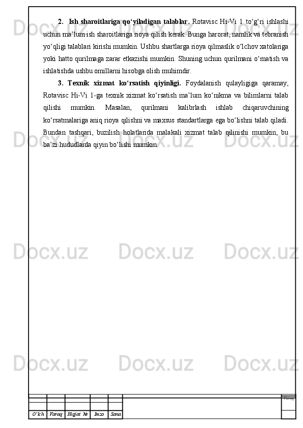 2.     Ish   sharoitlariga   qo‘yiladigan   talablar.   Rotavisc   Hi-Vi   1   to‘g‘ri   ishlashi
uchun ma’lum ish sharoitlariga rioya qilish kerak. Bunga harorat, namlik va tebranish
yo‘qligi talablari kirishi mumkin. Ushbu shartlarga rioya qilmaslik o‘lchov xatolariga
yoki hatto qurilmaga zarar etkazishi mumkin. Shuning uchun qurilmani o‘rnatish va
ishlatishda ushbu omillarni hisobga olish muhimdir.
3.   Texnik   xizmat   ko‘rsatish   qiyinligi.   Foydalanish   qulayligiga   qaramay,
Rotavisc   Hi-Vi   1-ga   texnik   xizmat   ko‘rsatish   ma’lum   ko‘nikma   va   bilimlarni   talab
qilishi   mumkin.   Masalan,   qurilmani   kalibrlash   ishlab   chiqaruvchining
ko‘rsatmalariga aniq rioya qilishni va maxsus standartlarga ega bo‘lishni talab qiladi.
Bundan   tashqari,   buzilish   holatlarida   malakali   xizmat   talab   qilinishi   mumkin,   bu
ba’zi hududlarda qiyin bo‘lishi mumkin.
Varoq
O ’ lch Varaq Hujjat   № Imzo Sana 