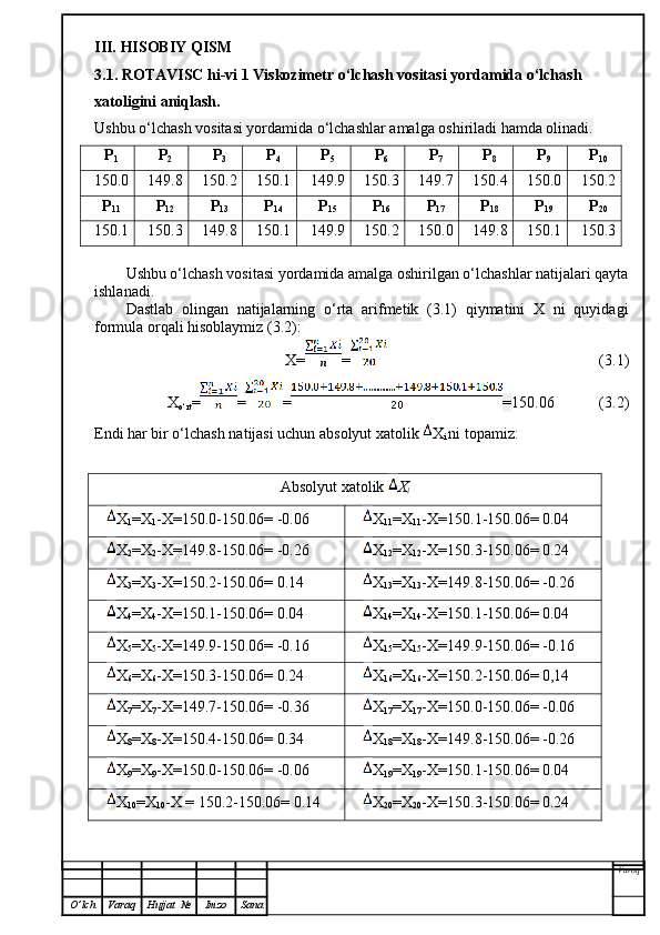 III.  HISOBIY QISM
3.1. ROTAVISC hi-vi 1 Viskozimetr  o‘lchash vositasi yordamida o‘lchash 
xatoligini aniqlash.
Ushbu o‘lchash vositasi yordamida o‘lchashlar amalga oshiriladi hamda olinadi.
P
1 P
2 P
3 P
4 P
5 P
6 P
7 P
8 P
9 P
10
150.0 149.8 150.2 150.1 149.9 150.3 149.7 150.4 150.0 150.2
P
11 P
12 P
13 P
14 P
15 P
16 P
17 P
18 P
19 P
20
150.1 150.3 149.8 150.1 149.9 150.2 150.0 149.8 150.1 150.3
Ushbu o‘lchash vositasi yordamida amalga oshirilgan o‘lchashlar natijalari qayta
ishlanadi.
Dastlab   olingan   natijalarning   o‘rta   arifmetik   (3.1)   qiymatini   X   ni   quyidagi
formula orqali hisoblaymiz (3.2):
X= =   (3.1)
X
o‘rt = = = = 150.06 (3.2)
Endi har bir o‘lchash natijasi uchun absolyut xatolik  X
i  ni topamiz:
Absolyut xatolik  X
i
X
1 =X
1 -X= 150.0 -150.06= -0.06 X
11 =X
11 -X= 150.1 -150.06= 0.04
X
2 =X
2 -X= 149.8 -150.06= -0.26 X
12 =X
12 -X= 150.3 -150.06= 0.24
X
3 =X
3 -X= 150.2 -150.06= 0.14 X
13 =X
13 -X= 149.8 -150.06= -0.26
X
4 =X
4 -X= 150.1 -150.06= 0.04 X
14 =X
14 -X= 150.1 -150.06= 0.04
X
5 =X
5 -X= 149.9 -150.06= -0.16 X
15 =X
15 -X= 149.9 -150.06= -0.16
X
6 =X
6 -X= 150.3 -150.06= 0.24  X
16 =X
16 -X= 150.2 -150.06= 0,14
X
7 =X
7 -X= 149.7 -150.06= -0.36 X
17 =X
17 -X= 150.0 -150.06= -0.06
X
8 =X
8 -X= 150.4 -150.06= 0.34 X
18 =X
18 -X= 149.8 -150.06= -0.26
X
9 =X
9 -X= 150.0 -150.06= -0.06 X
19 =X
19 -X= 150.1 -150.06= 0.04
X
10 =X
10 -X =  150.2 -150.06= 0.14 X
20 =X
20 -X= 150.3 -150.06= 0.24
Varoq
O ’ lch Varaq Hujjat   № Imzo Sana 