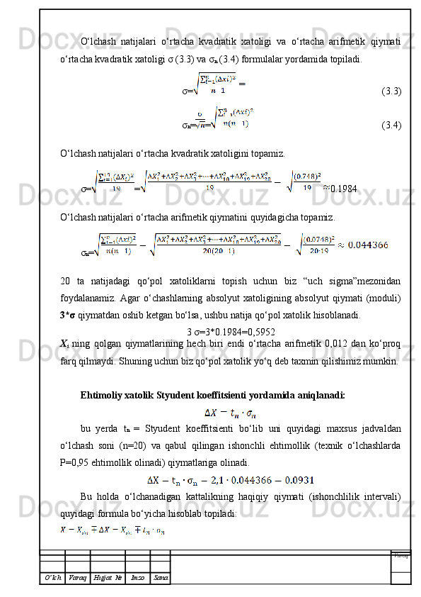 O‘lchash   natijalari   o‘rtacha   kvadratik   xatoligi   va   o‘rtacha   arifmetik   qiymati
o‘rtacha kvadratik xatoligi σ (3.3) va σ
n  (3.4) formulalar yordamida topiladi.
σ= (3.3)
σ n = = (3.4)
O‘lchash natijalari o‘rtacha kvadratik xatoligini topamiz.
σ= =   0.1984
O‘lchash natijalari o‘rtacha arifmetik qiymatini quyidagicha topamiz.
σ n =
20   ta   natijadagi   qo‘pol   xatoliklarni   topish   uchun   biz   “uch   sigma”mezonidan
foydalanamiz.   Agar   o‘chashlarning   absolyut   xatoligining   absolyut   qiymati   (moduli)
3*σ  qiymatdan oshib ketgan bo‘lsa, ushbu natija qo‘pol xatolik hisoblanadi.
3 σ=3*0.1984= 0,5952
X
i   ning   qolgan   qiymatlarining   hech   biri   endi   o‘rtacha   arifmetik   0,012   dan   ko‘proq
farq qilmaydi. Shuning uchun biz qo‘pol xatolik yo‘q deb taxmin qilishimiz mumkin.
Ehtimoliy xatolik Styudent koeffitsienti yordamida aniqlanadi:
bu   yerda   t n   =   Styudent   koeffitsienti   bo‘lib   uni   quyidagi   maxsus   jadvaldan
o‘lchash   soni   (n=20)   va   qabul   qilingan   ishonchli   ehtimollik   (texnik   o‘lchashlarda
P=0,95 ehtimollik olinadi) qiymatlariga olinadi.
Bu   holda   o‘lchanadigan   kattalikning   haqiqiy   qiymati   (ishonchlilik   intervali)
quyidagi formula bo‘yicha hisoblab topiladi:
Varoq
O ’ lch Varaq Hujjat   № Imzo Sana 