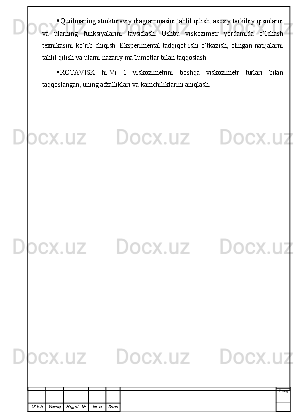  Qurilmaning strukturaviy diagrammasini tahlil qilis h , asosiy tarkibiy qismlarni
va   ularning   funksiyalarini   tavsifla sh .   Ushbu   viskozimetr   yordamida   o‘lchash
texnikasini   ko‘rib   chiqish.   Eksperimental   tadqiqot   ishi   o‘tkazish,   olingan   natijalarni
tahlil qilish va ularni nazariy ma’lumotlar bilan taqqoslash.
 ROTAVISK   hi-Vi   1   viskozimetrini   boshqa   viskozimetr   turlari   bilan
taqqoslangan, uning afzalliklari va kamchiliklarini aniqlash.
Varoq
O ’ lch Varaq Hujjat   № Imzo Sana 