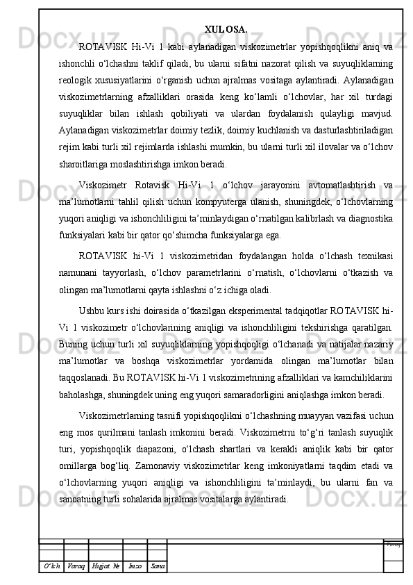 XULOSA.
ROTAVISK   Hi-Vi   1   kabi   aylanadigan   viskozimetrlar   yopishqoqlikni   aniq   va
ishonchli   o ‘ lchashni   taklif   qiladi,   bu   ularni   sifatni   nazorat   qilish   va   suyuqliklarning
reologik   xususiyatlarini   o‘rganish   uchun   ajralmas   vositaga   aylantiradi.   Aylanadigan
viskozimetrlarning   afzalliklari   orasida   keng   ko‘lamli   o‘lchovlar,   har   xil   turdagi
suyuqliklar   bilan   ishlash   qobiliyati   va   ulardan   foydalanish   qulayligi   mavjud.
Aylanadigan viskozimetrlar doimiy tezlik, doimiy kuchlanish va dasturlashtiriladigan
rejim kabi turli xil rejimlarda ishlashi mumkin, bu ularni turli xil ilovalar va o‘lchov
sharoitlariga moslashtirishga imkon beradi.
Viskozimetr   Rotavisk   Hi-Vi   1   o‘lchov   jarayonini   avtomatlashtirish   va
ma’lumotlarni   tahlil   qilish   uchun   kompyuterga   ulanish,   shuningdek,   o‘lchovlarning
yuqori aniqligi va ishonchliligini ta’minlaydigan o‘rnatilgan kalibrlash va diagnostika
funksiyalari kabi bir qator qo‘shimcha funksiyalarga ega.
ROTAVISK   hi-Vi   1   viskozimetridan   foydalangan   holda   o‘lchash   texnikasi
namunani   tayyorlash,   o‘lchov   parametrlarini   o‘rnatish,   o‘lchovlarni   o‘tkazish   va
olingan ma’lumotlarni qayta ishlashni o‘z ichiga oladi. 
Ushbu kurs ishi doirasida o‘tkazilgan eksperimental tadqiqotlar ROTAVISK hi-
Vi   1   viskozimetr   o‘lchovlarining   aniqligi   va   ishonchliligini   tekshirishga   qaratilgan.
Buning uchun turli  xil  suyuqliklarning yopishqoqligi  o‘lchanadi  va  natijalar  nazariy
ma’lumotlar   va   boshqa   viskozimetrlar   yordamida   olingan   ma’lumotlar   bilan
taqqoslanadi. Bu ROTAVISK hi-Vi 1 viskozimetrining afzalliklari va kamchiliklarini
baholashga, shuningdek uning eng yuqori samaradorligini aniqlashga imkon beradi.
Viskozimetrlarning tasnifi yopishqoqlikni o‘lchashning muayyan vazifasi uchun
eng   mos   qurilmani   tanlash   imkonini   beradi.   Viskozimetrni   to‘g‘ri   tanlash   suyuqlik
turi,   yopishqoqlik   diapazoni,   o‘lchash   shartlari   va   kerakli   aniqlik   kabi   bir   qator
omillarga   bog‘liq.   Zamonaviy   viskozimetrlar   keng   imkoniyatlarni   taqdim   etadi   va
o‘lchovlarning   yuqori   aniqligi   va   ishonchliligini   ta’minlaydi,   bu   ularni   fan   va
sanoatning turli sohalarida ajralmas vositalarga aylantiradi.
Varoq
O ’ lch Varaq Hujjat   № Imzo Sana 