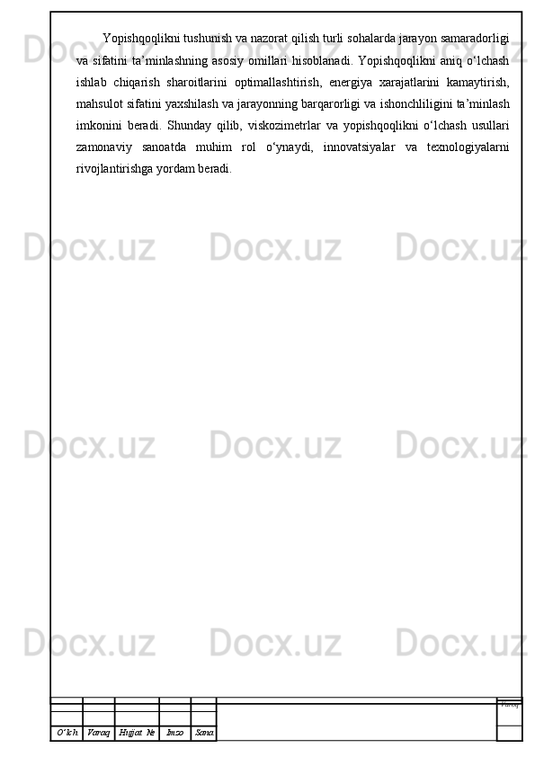 Yopishqoqlikni tushunish va nazorat qilish turli sohalarda jarayon samaradorligi
va sifatini   ta’minlashning  asosiy   omillari   hisoblanadi.  Yopishqoqlikni   aniq o‘lchash
ishlab   chiqarish   sharoitlarini   optimallashtirish,   energiya   xarajatlarini   kamaytirish,
mahsulot sifatini yaxshilash va jarayonning barqarorligi va ishonchliligini ta’minlash
imkonini   beradi.   Shunday   qilib,   viskozimetrlar   va   yopishqoqlikni   o‘lchash   usullari
zamonaviy   sanoatda   muhim   rol   o‘ynaydi,   innovatsiyalar   va   texnologiyalarni
rivojlantirishga yordam beradi.
Varoq
O ’ lch Varaq Hujjat   № Imzo Sana 