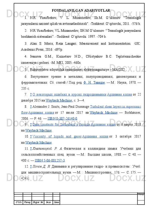 FOYDALANILGAN ADABIYOTLAR
1. N.R.   Yusufbekov,   V   .L.   Muxamedov,   Sh.M.   G‘ulomov   “Texnologik
jarayonlarni nazorat qilish va avtomatlashtirish”. -Toshkent: O‘qituvchi, 2011. -576 b.
2. N.R.Yusufbekov, V.L.Muxamedov, SH.M G‘ulomov.   “ Texnologik jarayonlarni
boshkarish sistemalari ” . -Toshkent:  O‘q ituvchi. 1997. -704 b.
3. Alan   S.   Moris,   Reza   Langari.   Measurement   and   Instrumentation.   -UK:
Academic Press, 2016. -697p.
4. Ivanova   G.M.,   Kuznetsov   N.D.,   CHistyakov   B.C.   Teplotexnicheskie
izmereniya i pribor i . -M.:MEI, 2005.-460s.
5. Rukovodstvo schyotchik rasxodomeri elektromagnitniye – MAGX2
6.   Внутреннее   трение   в   металлах,   полупроводниках,   диэлектриках   и
ферромагнетиках:   Сб.   статей   /   Под   ред.   Ф.   Н.   Тавадзе .   —   М.:   Наука,   1978.   —
235   с.
7. ↑     О   некоторых   ошибках   в   курсах   гидродинамики   Архивная   копия   от   22
декабря 2015 на   Wayback Machine , с.   3—4.
8. ↑     Alexander J. Smits, Jean-Paul Dussauge   Turbulent shear layers in supersonic
flow   Архивная         копия      от   17   июля   2017   на   Wayback   Machine .   —   Birkhäuser,
2006.   — P. 46.   —   ISBN 0-387-26140-0 .
9. ↑     Data   constants   for   Sutherland’s   formula   Архивная        копия      от   6   марта   2018
на   Wayback Machine .
10. ↑     Viscosity   of   liquids   and   gases   Архивная         копия      от   3   октября   2017
на   Wayback Machine .
11. ↑     Хмельницкий   Р.   А.   Физическая   и   коллоидная   химия:   Учебних   для
сельскохозяйственных   спец.   вузов.   —   М.:   Высшая   школа,   1988.   —   С.   40.   —
400   с.   —   ISBN 5-06-001257-3 .
12. ↑     Попов   Д.   Н.   Динамика   и   регулирование   гидро-   и   превмосистем   :   Учеб.
для   машиностроительных   вузов.   —   М.   :   Машиностроение,   176.   —   С.   175.   —
424   с.
Varoq
O ’ lch Varaq Hujjat   № Imzo Sana 