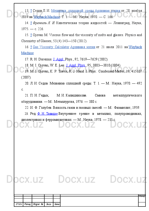 13. ↑     Седов   Л.   И.   Механика   сплошной   среды   Архивная   копия   от   28   ноября
2014 на   Wayback Machine . Т. 1.   — М.: Наука, 1970.   — С. 166.
14. ↑     Френкель   Я.   И.   Кинетическая   теория   жидкостей.   —   Ленинград,   Наука,
1975.   — с.   226.
15. ↑     Ojovan M. Viscous flow and the viscosity of melts and glasses.   Physics and
Chemistry of Glasses, 53 (4) 143—150 (2012).
16. ↑     Gas   Viscosity   Calculator   Архивная        копия      от   21   июля   2011   на   Wayback
Machine .
17. R. H. Doremus.   J. Appl.  Phys. , 92, 7619—7629 (2002).
18. M. I. Ojovan, W. E. Lee.   J. Appl. Phys. , 95, 3803—3810 (2004).
19. M. I. Ojovan, K. P. Travis, R. J. Hand. J. Phys.: Condensed Matter, 19, 415107
(2007).
20. Л.   И.   Седов. Механика сплошной среды. Т. 1.   — М.:  Наука, 1970.   — 492
с.
21. П.   Н.   Гедык,   М.   И.   Калашникова.   Смазка   металлургического
оборудования.   — М.: Металлургия, 1976.   — 380 с.
22. И.   Ф.   Голубев. Вязкость газов и газовых смесей.   — М.: Физматлит, 1959.
23. Ред.   Ф.        Н.        Тавадзе      Внутреннее   трение   в   металлах,   полупроводниках,
диэлектриках и ферромагнетиках.   — М., Наука, 1978.   — 235 c.
Varoq
O ’ lch Varaq Hujjat   № Imzo Sana 