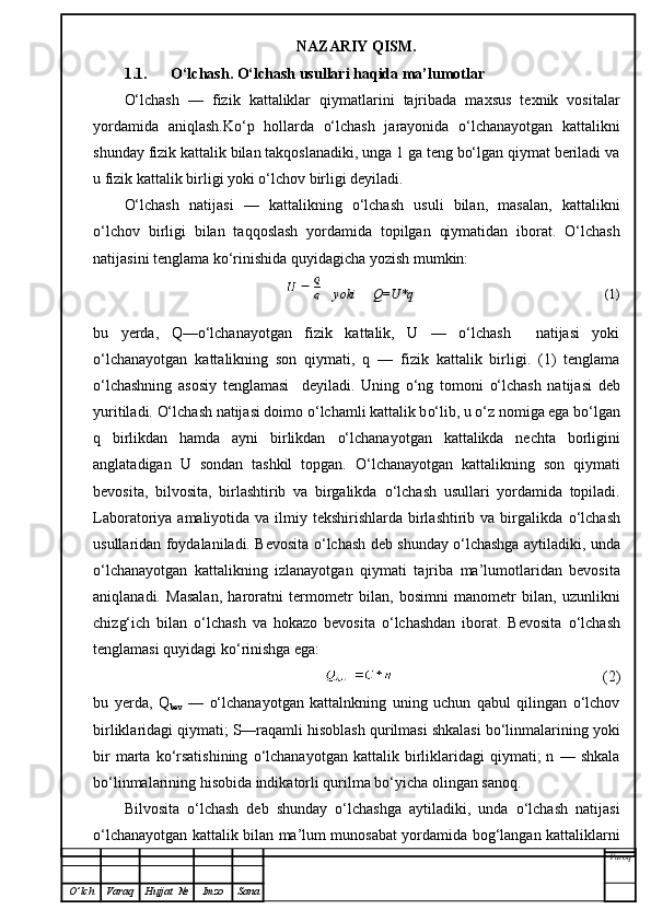 NAZARIY QISM.
1.1. O‘lchash. O‘lchash usullari haqida ma’lumotlar
O‘lchash   —   fizik   kattaliklar   qiymatlarini   tajribada   maxsus   texnik   vositalar
yordamida   aniqlash.Ko‘p   hollarda   o‘lchash   jarayonida   o‘lchanayotgan   kattalikni
shunday fizik kattalik bilan takqoslanadiki, unga 1 ga teng bo‘lgan qiymat beriladi va
u fizik kattalik birligi yoki o‘lchov birligi deyiladi.
O‘lchash   natijasi   —   kattalikning   o‘lchash   usuli   bilan,   masalan,   kattalikni
o‘lchov   birligi   bilan   taqqoslash   yordamida   topilgan   qiymatidan   iborat.   O‘lchash
natijasini tenglama ko‘rinishida quyidagicha yozish mumkin:
  yoki  Q=U*q (1)
bu   yerda,   Q—o‘lchanayotgan   fizik   kattalik,   U   —   o‘lchash     natijasi   yoki
o‘lchanayotgan   kattalikning   son   qiymati,   q   —   fizik   kattalik   birligi.   (1)   tenglama
o‘lchashning   asosiy   tenglamasi     deyiladi.   Uning   o‘ ng   tomoni   o‘ lchash   natijasi   deb
yuritiladi.  O‘ lchash natijasi doimo  o‘ lchamli kattalik b o‘ lib, u  o‘ z nomiga ega b o‘ lgan
q   birlikdan   h amda   ayni   birlikdan   o‘ lchanayotgan   kattalikda   nechta   borligini
anglatadigan   U   sondan   tashkil   topgan.   O‘ lchanayotgan   kattalikning   son   q iymati
bevosita,   bilvosita,   birlashtirib   va   birgalikda   o‘ lchash   usullari   yordamida   topiladi.
Laboratoriya amaliyotida va ilmiy tekshirishlarda birlashtirib va  birgalikda   o‘ lchash
usullaridan foydalaniladi. Bevosita   o‘ lchash deb shunday   o‘ lchashga aytiladiki, unda
o‘ lchanayotgan   kattalikning   izlanayotgan   q iymati   tajriba   ma’lumotlaridan   bevosita
ani q lanadi.   Masalan,   harorat n i   termometr   bilan,   bosimni   manometr   bilan,   uzunlikni
chiz g‘ ich   bilan   o‘ lchash   va   h okazo   bevosita   o‘ lchashdan   iborat.   Bevosita   o‘ lchash
tenglamasi  q uyidagi k o‘ rinishga ega:
(2)
bu   yerda,   Q
bev   —   o‘lchanayotgan   kattalnkning   uning   uchun   qabul   qilingan   o‘lchov
birliklaridagi qiymati; S—raqamli hisoblash qurilmasi shkalasi bo‘linmalarining yoki
bir   marta   ko‘rsatishining   o‘lchanayotgan   kattalik   birliklaridagi   qiymati;   n   —  shkala
bo‘linmalarining hisobida indikatorli qurilma bo‘yicha olingan sanoq.
Bilvosita   o‘lchash   deb   shunday   o‘lchashga   aytiladiki,   unda   o‘lchash   natijasi
o‘lchanayotgan kattalik bilan ma’lum munosabat yordamida bog‘langan kattaliklarni
Varoq
O ’ lch Varaq Hujjat   № Imzo Sana 