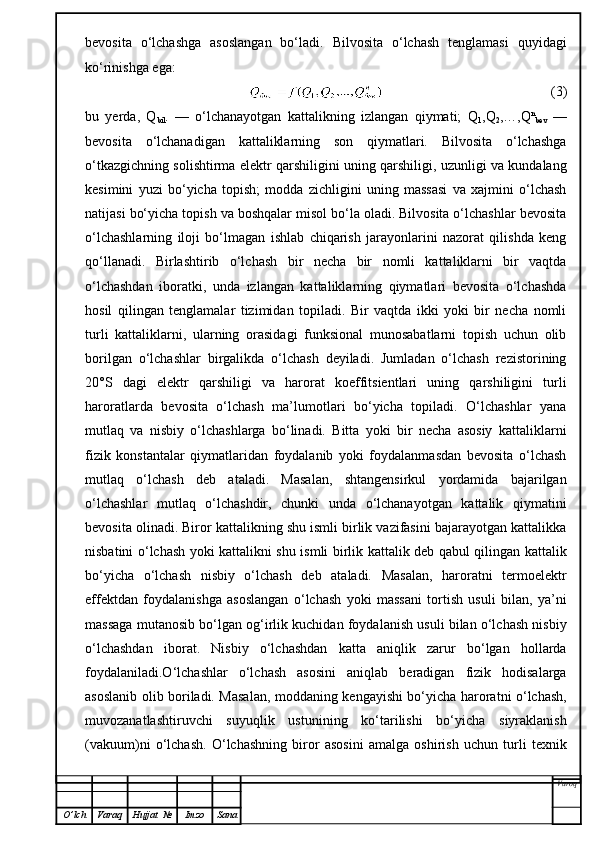 bevosita   o‘lchashga   asoslangan   bo‘ladi.   Bilvosita   o‘lchash   tenglamasi   quyidagi
ko‘rinishga ega:
                                                    (3)
bu   yerda,   Q
bil .   —   o‘lchanayotgan   kattalikning   izlangan   qiymati;   Q
1 ,Q
2 ,…,Q n
bev   —
bevosita   o‘lchanadigan   kattaliklarning   son   qiymatlari.   Bilvosita   o‘lchashga
o‘tkazgichning solishtirma elektr qarshiligini uning qarshiligi, uzunligi va kundalang
kesimini   yuzi   bo‘yicha   topish;   modda   zichligini   uning   massasi   va   xajmini   o‘lchash
natijasi bo‘yicha topish va boshqalar misol bo‘la oladi. Bilvosita o‘lchashlar bevosita
o‘lchashlarning   iloji   bo‘lmagan   ishlab   chiqarish   jarayonlarini   nazorat   qilishda   keng
qo‘llanadi.   Birlashtirib   o‘lchash   bir   necha   bir   nomli   kattaliklarni   bir   vaqtda
o‘lchashdan   iboratki,   unda   izlangan   kattaliklarning   qiymatlari   bevosita   o‘lchashda
hosil   qilingan   tenglamalar   tizimidan   topiladi.   Bir   vaqtda   ikki   yoki   bir   necha   nomli
turli   kattaliklarni,   ularning   orasidagi   funksional   munosabatlarni   topish   uchun   olib
borilgan   o‘lchashlar   birgalikda   o‘lchash   deyiladi.   Jumladan   o‘lchash   rezistorining
20°S   dagi   elektr   qarshiligi   va   harorat   koeffitsientlari   uning   qarshiligini   turli
haroratlarda   bevosita   o‘lchash   ma’lumotlari   bo‘yicha   topiladi.   O‘lchashlar   yana
mutlaq   va   nisbiy   o‘lchashlarga   bo‘linadi.   Bitta   yoki   bir   necha   asosiy   kattaliklarni
fizik   konstantalar   qiymatlaridan   foydalanib   yoki   foydalanmasdan   bevosita   o‘lchash
mutlaq   o‘lchash   deb   ataladi.   Masalan,   shtangensirkul   yordamida   bajarilgan
o‘lchashlar   mutlaq   o‘lchashdir,   chunki   unda   o‘lchanayotgan   kattalik   qiymatini
bevosita olinadi. Biror kattalikning shu ismli birlik vazifasini bajarayotgan kattalikka
nisbatini o‘lchash yoki kattalikni shu ismli birlik kattalik deb qabul qilingan kattalik
bo‘yicha   o‘lchash   nisbiy   o‘lchash   deb   ataladi.   Masalan,   haroratni   termoelektr
effektdan   foydalanishga   asoslangan   o‘lchash   yoki   massani   tortish   usuli   bilan,   ya’ni
massaga mutanosib bo‘lgan og‘irlik kuchidan foydalanish usuli bilan o‘lchash nisbiy
o‘lchashdan   iborat.   Nisbiy   o‘lchashdan   katta   aniqlik   zarur   bo‘lgan   hollarda
foydalaniladi.O‘lchashlar   o‘lchash   asosini   aniqlab   beradigan   fizik   hodisalarga
asoslanib olib boriladi. Masalan, moddaning kengayishi bo‘yicha haroratni o‘lchash,
muvozanatlashtiruvchi   suyuqlik   ustunining   ko‘tarilishi   bo‘yicha   siyraklanish
(vakuum)ni   o‘lchash.   O‘ lchashning   biror   asosini   amalga   oshirish   uchun   turli   texnik
Varoq
O ’ lch Varaq Hujjat   № Imzo Sana 