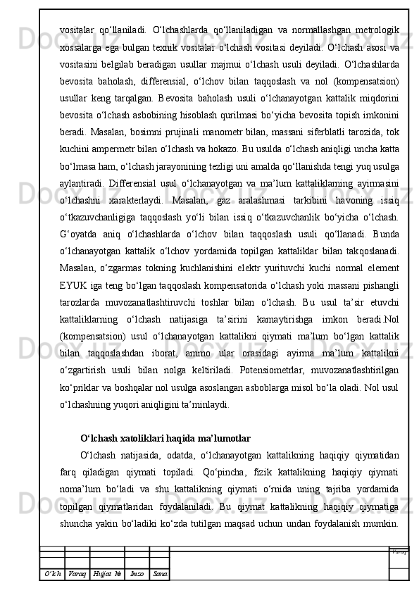 vositalar   qo‘ llaniladi.   O‘ lchashlarda   qo‘ llaniladigan   va   normallashgan   metrologik
xossalarga   ega   bulgan   texnik   vositalar   o‘ lchash   vositasi   deyiladi.   O‘ lchash   asosi   va
vositasini   belgilab   beradigan   usullar   majmui   o‘ lchash   usuli   deyiladi.   O‘ lchashlarda
bevosita   ba h olash,   differensial,   o‘ lchov   bilan   ta qq oslash   va   nol   (kompensatsion)
usullar   keng   tar q a l gan.   Bevosita   baholash   usuli   o‘lchanayotgan   kattalik   miqdorini
bevosita  o‘lchash   asbobining  hisoblash  qurilmasi  bo‘yicha  bevosita   topish  imkonini
beradi.   Masalan,   bosimni   prujinali   manometr   bilan,   massani   siferblatli   tarozida,   tok
kuchini ampermetr bilan  o‘ lchash va  h okazo. Bu usulda  o‘ lchash ani q ligi uncha katta
b o‘ lmasa  h am,  o‘ lchash jarayonining tezligi uni amalda  qo‘ llanishda tengi yu q  usulga
aylantiradi.   Differensial   usul   o‘ lchanayotgan   va   ma’lum   kattaliklarning   ayirmasini
o‘ lchashni   xarakterlaydi.   Masalan,   gaz   aralashmasi   tarkibini   h avoning   issi q
o‘ tkazuvchanligiga   ta qq oslash   y o‘ li   bilan   issi q   o‘ tkazuvchanlik   b o‘ yicha   o‘ lchash.
G‘ oyatda   ani q   o‘ lchashlarda   o‘ lchov   bilan   ta qq oslash   usuli   qo‘ llanadi.   Bunda
o‘ lchanayotgan   kattalik   o‘ lchov   yordamida   topilgan   kattaliklar   bilan   tak q oslanadi.
Masala n ,   o‘ zgarmas   tokning   kuchlanishini   elektr   yurituvchi   kuchi   normal   el e ment
EYUK iga teng b o‘ lgan ta qq oslash kompensatorida   o‘ lchash yoki massani  pishangli
tarozlarda   muvozanatlashtiruvchi   toshlar   bilan   o‘ lchash.   Bu   usul   ta’sir   etuvchi
kattaliklarning   o‘ lchash   natijasiga   ta’sirini   kamaytirishga   imkon   beradi .Nol
(kompensatsion)   usul   o‘lchanayotgan   kattalikni   qiymati   ma’lum   bo‘lgan   kattalik
bilan   taqqoslashdan   iborat,   ammo   ular   orasidagi   ayirma   ma’lum   kattalikni
o‘zgartirish   usuli   bilan   nolga   keltiriladi.   Potensiometrlar,   muvozanatlashtirilgan
ko‘priklar va boshqalar nol usulga asoslangan asboblarga misol bo‘la oladi. Nol usul
o‘lchashning yuqori aniqligini ta’minlaydi.
O‘lchash xatoliklari haqida ma’lumotlar
O‘lchash   natijasida,   odatda,   o‘lchanayotgan   kattalikning   haqiqiy   qiymatidan
farq   qiladigan   qiymati   topiladi.   Qo‘pincha,   fizik   kattalikning   haqiqiy   qiymati
noma’lum   bo‘ladi   va   shu   kattalikning   qiymati   o‘rnida   uning   tajriba   yordamida
topilgan   qiymatlaridan   foydalaniladi.   Bu   qiymat   kattalikning   haqiqiy   qiymatiga
shuncha   yakin   bo‘ladiki   ko‘zda   tutilgan   maqsad   uchun   undan   foydalanish   mumkin.
Varoq
O ’ lch Varaq Hujjat   № Imzo Sana 