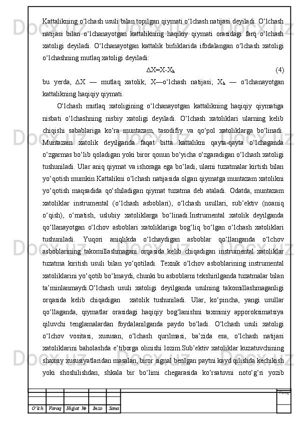 Kattalikning o‘lchash usuli bilan topilgan qiymati o‘lchash natijasi deyiladi. O‘lchash
natijasi   bilan   o‘lchanayotgan   kattalikning   haqikiy   qiymati   orasidagi   farq   o‘lchash
xatoligi   deyiladi.   O‘lchanayotgan   kattalik   birliklarida   ifodalangan   o‘lchash   xatoligi
o‘lchashning mutlaq xatoligi deyiladi:
∆X=X-X
h             (4)
bu   yerda,   ∆X   —   mutlaq   xatolik;   X—o‘lchash   natijasi;   X
h   —   o‘lchanayotgan
kattalikning haqiqiy qiymati.
O‘lchash   mutlaq   xatoligining   o‘lchanayotgan   kattalikning   haqiqiy   qiymatiga
nisbati   o‘lchashning   nisbiy   xatoligi   deyiladi.   O‘lchash   xatoliklari   ularning   kelib
chiqishi   sabablariga   ko‘ra   muntazam,   tasodifiy   va   qo‘pol   xatoliklarga   bo‘linadi.
Muntazam   xatolik   deyilganda   faqat   bitta   kattalikni   qayta-qayta   o‘lchaganda
o‘zgarmas bo‘lib qoladigan yoki biror qonun bo‘yicha o‘zgaradigan o‘lchash xatoligi
tushuniladi. Ular aniq qiymat va ishoraga ega bo‘ladi, ularni tuzatmalar kirtish bilan
yo‘qotish mumkin.Kattalikni o‘lchash natijasida olgan qiymatga muntazam xatolikni
yo‘qotish   maqsadida   qo‘shiladigan   qiymat   tuzatma   deb   ataladi.   Odatda,   muntazam
xatoliklar   instrumental   (o‘lchash   asboblari),   o‘lchash   usullari,   sub’ektiv   (noaniq
o‘qish),   o‘rnatish,   uslubiy   xatoliklarga   bo‘linadi.Instrumental   xatolik   deyilganda
qo‘llanayotgan   o‘lchov   asboblari   xatoliklariga   bog‘liq   bo‘lgan   o‘lchash   xatoliklari
tushuniladi.   Yuqori   aniqlikda   o‘lchaydigan   asboblar   qo‘llanganda   o‘lchov
asboblarining   takomillashmagani   orqasida   kelib   chiqadigan   instrumental   xatoliklar
tuzatma   kiritish   usuli   bilan   yo‘qotiladi.   Texnik   o‘lchov   asboblarining   instrumental
xatoliklarini yo‘qotib bo‘lmaydi, chunki bu asboblarni tekshirilganda tuzatmalar bilan
ta’minlanmaydi.O‘lchash   usuli   xatoligi   deyilganda   usulning   takomillashmaganligi
orqasida   kelib   chiqadigan     xatolik   tushuniladi.   Ular,   ko‘pincha,   yangi   usullar
qo‘llaganda,   qiymatlar   orasidagi   haqiqiy   bog‘lanishni   taxminiy   apporoksimatsiya
qiluvchi   tenglamalardan   foydalanilganda   paydo   bo‘ladi.   O‘lchash   usuli   xatoligi
o‘lchov   vositasi,   xususan,   o‘lchash   qurilmasi,   ba’zida   esa,   o‘lchash   natijasi
xatoliklarini baholashda e’tiborga olinishi  lozim.Sub’ektiv xatoliklar kuzatuvchining
shaxsiy xususiyatlaridan masalan, biror signal berilgan paytni kayd qilishda kechikish
yoki   shoshilishdan,   shkala   bir   bo‘limi   chegarasida   ko‘rsatuvni   noto‘g‘ri   yozib
Varoq
O ’ lch Varaq Hujjat   № Imzo Sana 