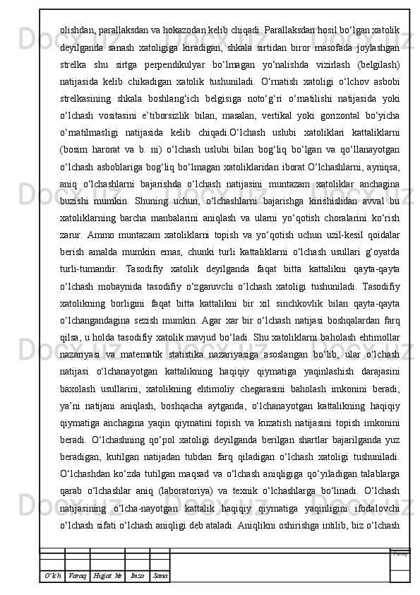 olishdan, parallaksdan va hokazodan kelib chiqadi. Parallaksdan hosil bo‘lgan xatolik
deyilganda   sanash   xatoligiga   kiradigan,   shkala   sirtidan   biror   masofada   joylashgan
strelka   shu   sirtga   perpendikulyar   bo‘lmagan   yo‘nalishda   vizirlash   (belgilash)
natijasida   kelib   chikadigan   xatolik   tushuniladi.   O‘rnatish   xatoligi   o‘lchov   asbobi
strelkasining   shkala   boshlang‘ich   belgisiga   noto‘g‘ri   o‘rnatilishi   natijasida   yoki
o‘lchash   vositasini   e’tiborsizlik   bilan,   masalan,   vertikal   yoki   gorizontal   bo‘yicha
o‘rnatilmasligi   natijasida   kelib   chiqadi.O‘lchash   uslubi   xatoliklari   kattaliklarni
(bosim   harorat   va   b.   ni)   o‘lchash   uslubi   bilan   bog‘liq   bo‘lgan   va   qo‘llanayotgan
o‘lchash   asboblariga  bog‘liq bo‘lmagan  xatoliklaridan  iborat.O‘lchashlarni,  ayniqsa,
aniq   o‘lchashlarni   bajarishda   o‘lchash   natijasini   muntazam   xatoliklar   anchagina
buzishi   mumkin.   Shuning   uchun,   o‘lchashlarni   bajarishga   kirishishdan   avval   bu
xatoliklarning   barcha   manbalarini   aniqlash   va   ularni   yo‘qotish   choralarini   ko‘rish
zarur.   Ammo   muntazam   xatoliklarni   topish   va   yo‘qotish   uchun   uzil-kesil   qoidalar
berish   amalda   mumkin   emas,   chunki   turli   kattaliklarni   o‘lchash   usullari   g‘oyatda
turli-tumandir.   Tasodifiy   xatolik   deyilganda   faqat   bitta   kattalikni   qayta-qayta
o‘lchash   mobaynida   tasodifiy   o‘zgaruvchi   o‘lchash   xatoligi   tushuniladi.   Tasodifiy
xatolikning   borligini   faqat   bitta   kattalikni   bir   xil   sinchkovlik   bilan   qayta-qayta
o‘lchangandagina   sezish   mumkin.   Agar   xar   bir   o‘lchash   natijasi   boshqalardan   farq
qilsa, u holda tasodifiy xatolik mavjud bo‘ladi. Shu xatoliklarni baholash ehtimollar
nazariyasi   va   matematik   statistika   nazariyasiga   asoslangan   bo‘lib,   ular   o‘lchash
natijasi   o‘lchanayotgan   kattalikning   haqiqiy   qiymatiga   yaqinlashish   darajasini
baxolash   usullarini,   xatolikning   ehtimoliy   chegarasini   baholash   imkonini   beradi,
ya’ni   natijani   aniqlash,   boshqacha   aytganda,   o‘lchanayotgan   kattalikning   haqiqiy
qiymatiga   anchagina   yaqin   qiymatini   topish   va   kuzatish   natijasini   topish   imkonini
beradi.   O‘lchashning   qo‘pol   xatoligi   deyilganda   berilgan   shartlar   bajarilganda   yuz
beradigan,   kutilgan   natijadan   tubdan   farq   qiladigan   o‘lchash   xatoligi   tushuniladi.
O‘lchashdan   ko‘zda   tutilgan   maqsad   va   o‘lchash   aniqligiga   qo‘yiladigan   talablarga
qarab   o‘lchashlar   aniq   (laboratoriya)   va   texnik   o‘lchashlarga   bo‘linadi.   O‘lchash
natijasining   o‘lcha-nayotgan   kattalik   haqiqiy   qiymatiga   yaqinligini   ifodalovchi
o‘lchash sifati o‘lchash aniqligi deb ataladi. Aniqlikni oshirishga intilib, biz o‘lchash
Varoq
O ’ lch Varaq Hujjat   № Imzo Sana 