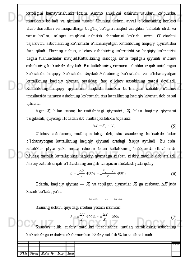 xatoligini   kamaytirishimiz   lozim.   Ammo   aniqlikni   oshirish   usullari,   ko‘pincha,
murakkab   bo‘ladi   va   qimmat   turadi.   Shuning   uchun,   avval   o‘lchashning   konkret
shart-sharoitlari   va   maqsadlarga   bog‘liq   bo‘lgan   maqbul   aniqlikni   baholab   olish   va
zarur   bo‘lsa,   so‘ngra   aniqlikni   oshirish   choralarini   ko‘rish   lozim.   O‘lchashni
bajaruvchi   asboblarning   ko‘rsatishi   o‘lchanayotgan   kattalikning   haqiqiy   qiymatidan
farq   qiladi.   Shuning   uchun,   o‘lchov   asbobining   ko‘rsatishi   va   haqiqiy   ko‘rsatishi
degan   tushunchalar   mavjud.Kattalikning   sanoqqa   ko‘ra   topilgan   qiymati   o‘lchov
asbobining   ko‘rsatishi   deyiladi.   Bu   kattalikning   namuna   asboblar   orqali   aniqlangan
ko‘rsatishi   haqiqiy   ko‘rsatishi   deyiladi.Asbobning   ko‘rsatishi   va   o‘lchanayotgan
kattalikning   haqiqiy   qiymati   orasidagi   farq   o‘lchov   asbobining   xatosi   deyiladi.
Kattalikning   haqiqiy   qiymatini   aniqlash   mumkin   bo‘lmagani   sababli,   o‘lchov
texnikasida namuna asbobning ko‘rsatishi shu kattalikning haqiqiy kiymati deb qabul
qilinadi.
Agar   X
k   bilan   sanoq   ko‘rsatishidagi   qiymatni,   X
h   bilan   haqiqiy   qiymatni
belgilasak, quyidagi ifodadan  ∆X   mutlaq xatolikni topamiz:
                                (5)
O‘lchov   asbobining   mutlaq   xatoligi   deb,   shu   asbobning   ko‘rsatishi   bilan
o‘lchanayotgan   kattalikning   haqiqiy   qiymati   oradagi   farqqa   aytiladi.   Bu   erda,
xatol iklar   plyus   yoki   minus   ishorasi   bilan   kattalikning   birliklarida   ifodalanadi.
Mutlaq   xa tolik   kattaligining   haqiqiy   qiymatiga   nisbati   nisbiy   xatolik   deb   ataladi.
Nisbiy xatolik orqali o‘lchashning aniqlik darajasini   ifodalash juda qulay.
    (6)
Odatda,   haqiqiy   qiymat   —   X
q   va   topilgan   qiymatlar   X
k   ga   nisbatan   ∆X   juda
kichik bo‘ladi, ya’ni
Shuning uchun,   quyidagi  ifoda ni yozish mumkin:
               (7)
Shunday   qilib,   nisbiy   xatolikni   hisoblashda   mutlaq   xatolikning   asbobning
ko‘rsatishiga nisbatini olish mumkin. Nisbiy xatolik % larda ifodalanadi.
Varoq
O ’ lch Varaq Hujjat   № Imzo Sana 