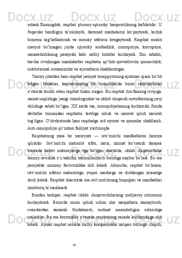 10oshadi.Shuningdek,   raqobat   ijtimoiy-iqtisodiy   barqarorlikning   kafolatidir.   U
fuqarolar   bandligini   ta’minlaydi,   daromad   manbalarini   ko‘paytiradi,   kichik
biznesni   rag‘batlantiradi   va   xususiy   sektorni   kengaytiradi.   Raqobat   muhiti
mavjud   bo‘lmagan   joyda   iqtisodiy   sustkashlik,   monopoliya,   korrupsiya,
samaradorlikning   pasayishi   kabi   salbiy   holatlar   kuchayadi.   Shu   sababli,
barcha   rivojlangan   mamlakatlar   raqobatni   qo‘llab-quvvatlovchi   qonunchilik,
institutsional mexanizmlar va siyosatlarni shakllantirgan.
Tarixiy jihatdan ham raqobat jamiyat taraqqiyotining ajralmas qismi bo‘lib
kelgan.   Masalan,   kapitalizmning   ilk   bosqichlarida   bozor   ishtirokchilari
o‘rtasida kuchli erkin raqobat hukm surgan. Bu raqobat ilm-fanning rivojiga,
sanoat inqilobiga, yangi texnologiyalar va ishlab chiqarish metodlarining joriy
etilishiga sabab bo‘lgan. XX asrda esa, monopoliyalarning kuchayishi fonida
davlatlar   tomonidan   raqobatni   tartibga   solish   va   nazorat   qilish   zarurati
tug‘ilgan.   O‘zbekistonda   ham   raqobatga   oid   siyosat   va   qonunlar   shakllanib,
Anti-monopoliya qo‘mitasi faoliyat yuritmoqda.
Raqobatning   yana   bir   zaruriyati   —   iste’molchi   manfaatlarini   himoya
qilishdir.   Iste’molchi   mahsulot   sifati,   narxi,   xizmat   ko‘rsatish   darajasi
borasida   tanlov   imkoniyatiga   ega   bo‘lgan   sharoitda,   ishlab   chiqaruvchilar
doimiy ravishda o‘z taklifini takomillashtirib borishga majbur bo‘ladi. Bu esa
jamiyatda   umumiy   farovonlikka   olib   keladi.   Aksincha,   raqobat   bo‘lmasa,
iste’molchi   sifatsiz   mahsulotga,   yuqori   narxlarga   va   cheklangan   xizmatga
duch keladi. Raqobat sharoitida esa iste’molchining huquqlari va manfaatlari
yaxshiroq ta’minlanadi.
Bundan   tashqari,   raqobat   ishlab   chiqaruvchilarning   moliyaviy   intizomini
kuchaytiradi.   Bozorda   omon   qolish   uchun   ular   xarajatlarni   kamaytirish,
resurslardan   samarali   foydalanish,   mehnat   unumdorligini   oshirishga
intiladilar. Bu esa korxonalar o‘rtasida raqobatning yanada kuchayishiga olib
keladi.  Aynan  raqobat  asosida  milliy  kompaniyalar   xalqaro  bozorga  chiqish, 