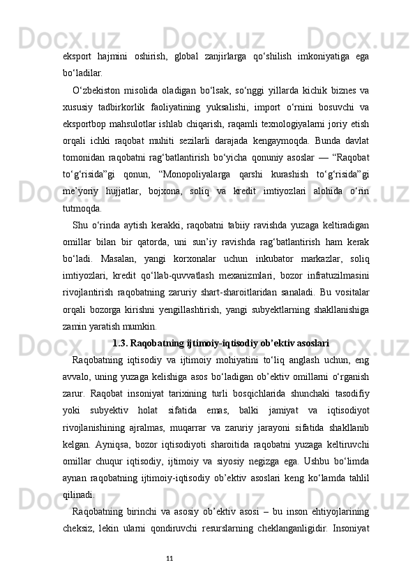 11eksport   hajmini   oshirish,   global   zanjirlarga   qo‘shilish   imkoniyatiga   ega
bo‘ladilar.
O‘zbekiston   misolida   oladigan   bo‘lsak,   so‘nggi   yillarda   kichik   biznes   va
xususiy   tadbirkorlik   faoliyatining   yuksalishi,   import   o‘rnini   bosuvchi   va
eksportbop   mahsulotlar   ishlab   chiqarish,   raqamli   texnologiyalarni   joriy   etish
orqali   ichki   raqobat   muhiti   sezilarli   darajada   kengaymoqda.   Bunda   davlat
tomonidan   raqobatni   rag‘batlantirish   bo‘yicha   qonuniy   asoslar   —   “Raqobat
to‘g‘risida”gi   qonun,   “Monopoliyalarga   qarshi   kurashish   to‘g‘risida”gi
me’yoriy   hujjatlar,   bojxona,   soliq   va   kredit   imtiyozlari   alohida   o‘rin
tutmoqda.
Shu   o‘rinda   aytish   kerakki,   raqobatni   tabiiy   ravishda   yuzaga   keltiradigan
omillar   bilan   bir   qatorda,   uni   sun’iy   ravishda   rag‘batlantirish   ham   kerak
bo‘ladi.   Masalan,   yangi   korxonalar   uchun   inkubator   markazlar,   soliq
imtiyozlari,   kredit   qo‘llab-quvvatlash   mexanizmlari,   bozor   infratuzilmasini
rivojlantirish   raqobatning   zaruriy   shart-sharoitlaridan   sanaladi.   Bu   vositalar
orqali   bozorga   kirishni   yengillashtirish,   yangi   subyektlarning   shakllanishiga
zamin yaratish mumkin.
1.3. Raqobatning ijtimoiy-iqtisodiy ob’ektiv asoslari
Raqobatning   iqtisodiy   va   ijtimoiy   mohiyatini   to‘liq   anglash   uchun,   eng
avvalo,   uning   yuzaga   kelishiga   asos   bo‘ladigan   ob’ektiv   omillarni   o‘rganish
zarur.   Raqobat   insoniyat   tarixining   turli   bosqichlarida   shunchaki   tasodifiy
yoki   subyektiv   holat   sifatida   emas,   balki   jamiyat   va   iqtisodiyot
rivojlanishining   ajralmas,   muqarrar   va   zaruriy   jarayoni   sifatida   shakllanib
kelgan.   Ayniqsa,   bozor   iqtisodiyoti   sharoitida   raqobatni   yuzaga   keltiruvchi
omillar   chuqur   iqtisodiy,   ijtimoiy   va   siyosiy   negizga   ega.   Ushbu   bo‘limda
aynan   raqobatning   ijtimoiy-iqtisodiy   ob’ektiv   asoslari   keng   ko‘lamda   tahlil
qilinadi.
Raqobatning   birinchi   va   asosiy   ob’ektiv   asosi   –   bu   inson   ehtiyojlarining
cheksiz,   lekin   ularni   qondiruvchi   resurslarning   cheklanganligidir.   Insoniyat 