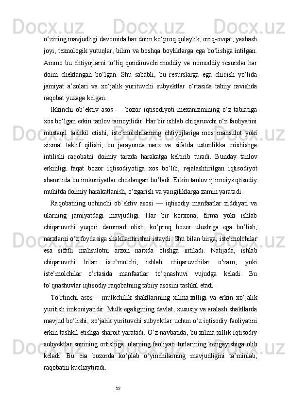12o‘zining mavjudligi davomida har doim ko‘proq qulaylik, oziq-ovqat, yashash
joyi, texnologik yutuqlar, bilim va boshqa boyliklarga ega bo‘lishga intilgan.
Ammo  bu   ehtiyojlarni   to‘liq   qondiruvchi   moddiy   va   nomoddiy   resurslar   har
doim   cheklangan   bo‘lgan.   Shu   sababli,   bu   resurslarga   ega   chiqish   yo‘lida
jamiyat   a’zolari   va   xo‘jalik   yurituvchi   subyektlar   o‘rtasida   tabiiy   ravishda
raqobat yuzaga kelgan.
Ikkinchi   ob’ektiv   asos   —   bozor   iqtisodiyoti   mexanizmining   o‘z   tabiatiga
xos bo‘lgan erkin tanlov tamoyilidir. Har bir ishlab chiqaruvchi o‘z faoliyatini
mustaqil   tashkil   etishi,   iste’molchilarning   ehtiyojlariga   mos   mahsulot   yoki
xizmat   taklif   qilishi,   bu   jarayonda   narx   va   sifatda   ustunlikka   erishishga
intilishi   raqobatni   doimiy   tarzda   harakatga   keltirib   turadi.   Bunday   tanlov
erkinligi   faqat   bozor   iqtisodiyotiga   xos   bo‘lib,   rejalashtirilgan   iqtisodiyot
sharoitida bu imkoniyatlar cheklangan bo‘ladi. Erkin tanlov ijtimoiy-iqtisodiy
muhitda doimiy harakatlanish, o‘zgarish va yangiliklarga zamin yaratadi.
Raqobatning   uchinchi   ob’ektiv   asosi   —   iqtisodiy   manfaatlar   ziddiyati   va
ularning   jamiyatdagi   mavjudligi.   Har   bir   korxona,   firma   yoki   ishlab
chiqaruvchi   yuqori   daromad   olish,   ko‘proq   bozor   ulushiga   ega   bo‘lish,
narxlarni o‘z foydasiga shakllantirishni istaydi. Shu bilan birga, iste’molchilar
esa   sifatli   mahsulotni   arzon   narxda   olishga   intiladi.   Natijada,   ishlab
chiqaruvchi   bilan   iste’molchi,   ishlab   chiqaruvchilar   o‘zaro,   yoki
iste’molchilar   o‘rtasida   manfaatlar   to‘qnashuvi   vujudga   keladi.   Bu
to‘qnashuvlar iqtisodiy raqobatning tabiiy asosini tashkil etadi.
To‘rtinchi   asos   –   mulkchilik   shakllarining   xilma-xilligi   va   erkin   xo‘jalik
yuritish imkoniyatidir. Mulk egaligining davlat, xususiy va aralash shakllarda
mavjud bo‘lishi, xo‘jalik yurituvchi subyektlar uchun o‘z iqtisodiy faoliyatini
erkin tashkil etishga sharoit yaratadi. O‘z navbatida, bu xilma-xillik iqtisodiy
subyektlar sonining ortishiga, ularning faoliyati turlarining kengayishiga olib
keladi.   Bu   esa   bozorda   ko‘plab   o‘yinchilarning   mavjudligini   ta’minlab,
raqobatni kuchaytiradi. 