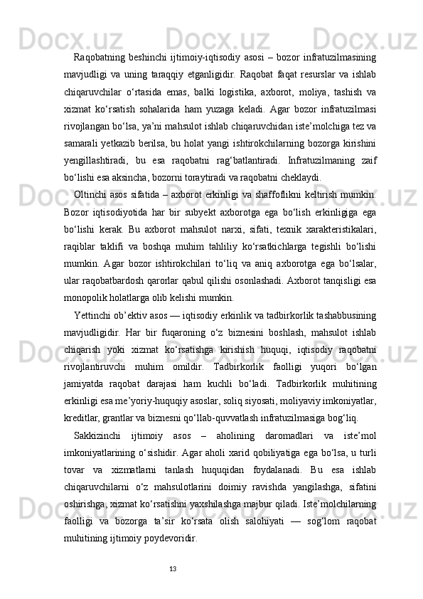 13Raqobatning   beshinchi   ijtimoiy-iqtisodiy   asosi   –   bozor   infratuzilmasining
mavjudligi   va   uning   taraqqiy   etganligidir.   Raqobat   faqat   resurslar   va   ishlab
chiqaruvchilar   o‘rtasida   emas,   balki   logistika,   axborot,   moliya,   tashish   va
xizmat   ko‘rsatish   sohalarida   ham   yuzaga   keladi.   Agar   bozor   infratuzilmasi
rivojlangan bo‘lsa, ya’ni mahsulot ishlab chiqaruvchidan iste’molchiga tez va
samarali   yetkazib berilsa,  bu  holat  yangi   ishtirokchilarning  bozorga kirishini
yengillashtiradi,   bu   esa   raqobatni   rag‘batlantiradi.   Infratuzilmaning   zaif
bo‘lishi esa aksincha, bozorni toraytiradi va raqobatni cheklaydi.
Oltinchi asos sifatida – axborot erkinligi va shaffoflikni keltirish mumkin.
Bozor   iqtisodiyotida   har   bir   subyekt   axborotga   ega   bo‘lish   erkinligiga   ega
bo‘lishi   kerak.   Bu   axborot   mahsulot   narxi,   sifati,   texnik   xarakteristikalari,
raqiblar   taklifi   va   boshqa   muhim   tahliliy   ko‘rsatkichlarga   tegishli   bo‘lishi
mumkin.   Agar   bozor   ishtirokchilari   to‘liq   va   aniq   axborotga   ega   bo‘lsalar,
ular raqobatbardosh qarorlar qabul qilishi osonlashadi. Axborot tanqisligi esa
monopolik holatlarga olib kelishi mumkin.
Yettinchi ob’ektiv asos — iqtisodiy erkinlik va tadbirkorlik tashabbusining
mavjudligidir.   Har   bir   fuqaroning   o‘z   biznesini   boshlash,   mahsulot   ishlab
chiqarish   yoki   xizmat   ko‘rsatishga   kirishish   huquqi,   iqtisodiy   raqobatni
rivojlantiruvchi   muhim   omildir.   Tadbirkorlik   faolligi   yuqori   bo‘lgan
jamiyatda   raqobat   darajasi   ham   kuchli   bo‘ladi.   Tadbirkorlik   muhitining
erkinligi esa me’yoriy-huquqiy asoslar, soliq siyosati, moliyaviy imkoniyatlar,
kreditlar, grantlar va biznesni qo‘llab-quvvatlash infratuzilmasiga bog‘liq.
Sakkizinchi   ijtimoiy   asos   –   aholining   daromadlari   va   iste’mol
imkoniyatlarining o‘sishidir. Agar  aholi  xarid qobiliyatiga ega  bo‘lsa,  u turli
tovar   va   xizmatlarni   tanlash   huquqidan   foydalanadi.   Bu   esa   ishlab
chiqaruvchilarni   o‘z   mahsulotlarini   doimiy   ravishda   yangilashga,   sifatini
oshirishga, xizmat ko‘rsatishni yaxshilashga majbur qiladi. Iste’molchilarning
faolligi   va   bozorga   ta’sir   ko‘rsata   olish   salohiyati   —   sog‘lom   raqobat
muhitining ijtimoiy poydevoridir. 
