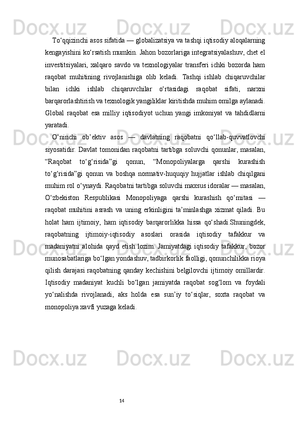 14To‘qqizinchi asos sifatida — globalizatsiya va tashqi iqtisodiy aloqalarning
kengayishini ko‘rsatish mumkin. Jahon bozorlariga integratsiyalashuv, chet el
investitsiyalari,   xalqaro   savdo   va   texnologiyalar   transferi   ichki   bozorda   ham
raqobat   muhitining   rivojlanishiga   olib   keladi.   Tashqi   ishlab   chiqaruvchilar
bilan   ichki   ishlab   chiqaruvchilar   o‘rtasidagi   raqobat   sifati,   narxni
barqarorlashtirish va texnologik yangiliklar kiritishda muhim omilga aylanadi.
Global   raqobat   esa   milliy   iqtisodiyot   uchun   yangi   imkoniyat   va   tahdidlarni
yaratadi.
O‘ninchi   ob’ektiv   asos   —   davlatning   raqobatni   qo‘llab-quvvatlovchi
siyosatidir.  Davlat  tomonidan  raqobatni  tartibga  soluvchi  qonunlar,  masalan,
“Raqobat   to‘g‘risida”gi   qonun,   “Monopoliyalarga   qarshi   kurashish
to‘g‘risida”gi   qonun   va   boshqa   normativ-huquqiy   hujjatlar   ishlab   chiqilgani
muhim rol o‘ynaydi. Raqobatni tartibga soluvchi maxsus idoralar — masalan,
O‘zbekiston   Respublikasi   Monopoliyaga   qarshi   kurashish   qo‘mitasi   —
raqobat   muhitini   asrash   va   uning   erkinligini   ta’minlashga   xizmat   qiladi.   Bu
holat   ham   ijtimoiy,   ham   iqtisodiy   barqarorlikka   hissa   qo‘shadi.Shuningdek,
raqobatning   ijtimoiy-iqtisodiy   asoslari   orasida   iqtisodiy   tafakkur   va
madaniyatni   alohida   qayd   etish   lozim.   Jamiyatdagi   iqtisodiy   tafakkur,   bozor
munosabatlariga bo‘lgan yondashuv, tadbirkorlik faolligi, qonunchilikka rioya
qilish darajasi  raqobatning qanday kechishini  belgilovchi  ijtimoiy omillardir.
Iqtisodiy   madaniyat   kuchli   bo‘lgan   jamiyatda   raqobat   sog‘lom   va   foydali
yo‘nalishda   rivojlanadi,   aks   holda   esa   sun’iy   to‘siqlar,   soxta   raqobat   va
monopoliya xavfi yuzaga keladi. 