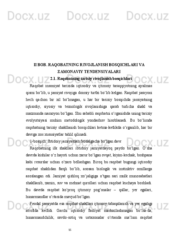 15II BOB. RAQOBATNING RIVOJLANISH BOSQICHLARI VA
ZAMONAVIY TENDENSIYALARI
2.1. Raqobatning tarixiy rivojlanish bosqichlari
Raqobat   insoniyat   tarixida   iqtisodiy   va   ijtimoiy   taraqqiyotning   ajralmas
qismi bo‘lib, u jamiyat rivojiga doimiy turtki bo‘lib kelgan. Raqobat jarayoni
hech   qachon   bir   xil   bo‘lmagan,   u   har   bir   tarixiy   bosqichda   jamiyatning
iqtisodiy,   siyosiy   va   texnologik   rivojlanishiga   qarab   turlicha   shakl   va
mazmunda namoyon bo‘lgan. Shu sababli raqobatni o‘rganishda uning tarixiy
evolyutsiyasi   muhim   metodologik   yondashuv   hisoblanadi.   Bu   bo‘limda
raqobatning  tarixiy  shakllanish  bosqichlari  ketma-ketlikda  o‘rganilib,  har   bir
davrga xos xususiyatlar tahlil qilinadi.
1-bosqich: Ibtidoiy jamiyatdan feodalgacha bo‘lgan davr
Raqobatning   ilk   shakllari   ibtidoiy   jamiyatdayoq   paydo   bo‘lgan.   O‘sha
davrda kishilar o‘z hayoti uchun zarur bo‘lgan ovqat, kiyim-kechak, boshpana
kabi   resurslar   uchun   o‘zaro   bellashgan.   Biroq   bu   raqobat   bugungi   iqtisodiy
raqobat   shaklidan   farqli   bo‘lib,   asosan   biologik   va   instinktiv   omillarga
asoslangan   edi.   Jamiyat   qishloq   xo‘jaligiga   o‘tgan   sari   mulk   munosabatlari
shakllanib,  zamin,   suv  va  mehnat  qurollari  uchun   raqobat  kuchaya   boshladi.
Bu   davrda   raqobat   ko‘proq   ijtimoiy   pog‘onalar   –   qullar,   yer   egalari,
hunarmandlar o‘rtasida mavjud bo‘lgan.
Feodal jamiyatda esa raqobat shakllari ijtimoiy tabaqalanish va yer egaligi
atrofida   kechdi.   Garchi   iqtisodiy   faoliyat   markazlashmagan   bo‘lsa-da,
hunarmandchilik,   savdo-sotiq   va   ustaxonalar   o‘rtasida   ma’lum   raqobat 