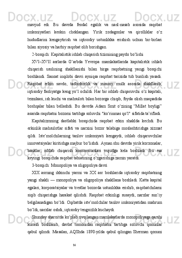 16mavjud   edi.   Bu   davrda   feodal   egalik   va   nasl-nasab   asosida   raqobat
imkoniyatlari   keskin   cheklangan.   Yirik   zodagonlar   va   qirolliklar   o‘z
hududlarini   kengaytirish   va   iqtisodiy   ustunlikka   erishish   uchun   bir-birlari
bilan siyosiy va harbiy raqobat olib borishgan.
2-bosqich: Kapitalistik ishlab chiqarish tizimining paydo bo‘lishi
XVI–XVII   asrlarda   G‘arbda   Yevropa   mamlakatlarida   kapitalistik   ishlab
chiqarish   usulining   shakllanishi   bilan   birga   raqobatning   yangi   bosqichi
boshlandi. Sanoat  inqilobi  davri  ayniqsa raqobat  tarixida tub burilish  yasadi.
Raqobat   erkin   savdo,   tadbirkorlik   va   xususiy   mulk   asosida   shakllanib,
iqtisodiy faoliyatga keng yo‘l ochildi. Har bir ishlab chiqaruvchi o‘z kapitali,
texnikasi, ish kuchi va mahsuloti bilan bozorga chiqib, foyda olish maqsadida
boshqalar   bilan   bellashdi.   Bu   davrda   Adam   Smit   o‘zining   “Millat   boyligi”
asarida raqobatni bozorni tartibga soluvchi "ko‘rinmas qo‘l" sifatida ta’rifladi.
Kapitalizmning   dastlabki   bosqichida   raqobat   erkin   shaklda   kechdi.   Bu
erkinlik   mahsulotlar   sifati   va   narxini   bozor   talabiga   moslashtirishga   xizmat
qildi.   Iste’molchilarning   tanlov   imkoniyati   kengaydi,   ishlab   chiqaruvchilar
innovatsiyalar kiritishga majbur bo‘lishdi. Aynan shu davrda yirik korxonalar,
banklar,   ishlab   chiqarish   konsorsiumlari   vujudga   kela   boshladi.   Bu   esa
keyingi bosqichda raqobat tabiatining o‘zgarishiga zamin yaratdi.
3-bosqich: Monopoliya va oligopoliya davri
XIX   asrning   ikkinchi   yarmi   va   XX   asr   boshlarida   iqtisodiy   raqobatning
yangi   shakli  —  monopoliya  va  oligopoliya  shakllana  boshladi.   Katta  kapital
egalari, korporatsiyalar va trestlar bozorda ustunlikka erishib, raqobatchilarni
siqib   chiqarishga   harakat   qilishdi.   Raqobat   erkinligi   susaydi,   narxlar   sun’iy
belgilanadigan bo‘ldi. Oqibatda iste’molchilar  tanlov imkoniyatidan mahrum
bo‘ldi, narxlar oshdi, iqtisodiy tengsizlik kuchaydi.
Shunday sharoitda ko‘plab rivojlangan mamlakatlarda monopoliyaga qarshi
kurash   boshlanib,   davlat   tomonidan   raqobatni   tartibga   soluvchi   qonunlar
qabul   qilindi.   Masalan,   AQShda   1890-yilda   qabul   qilingan   Sherman   qonuni 