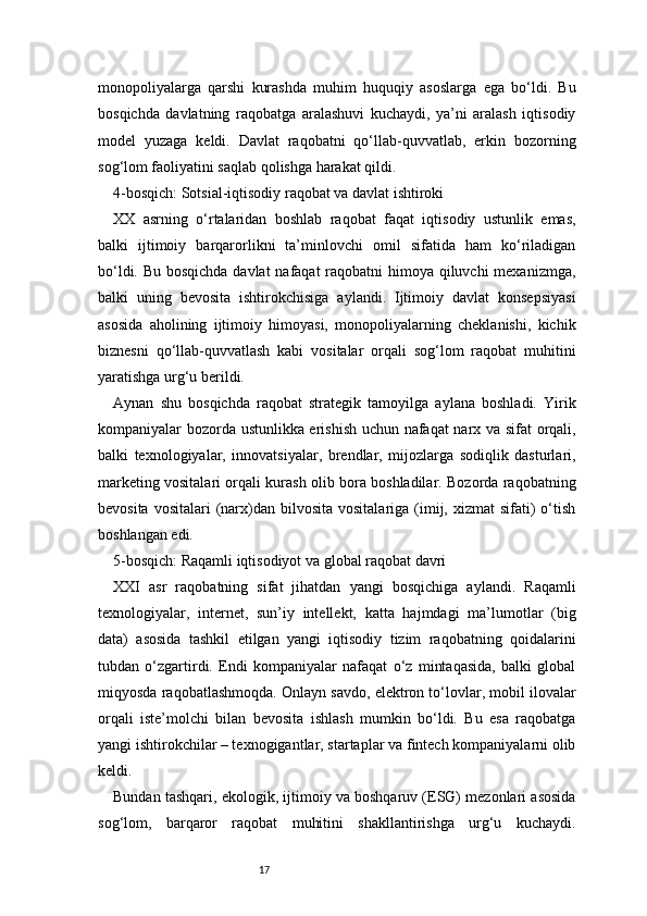 17monopoliyalarga   qarshi   kurashda   muhim   huquqiy   asoslarga   ega   bo‘ldi.   Bu
bosqichda   davlatning   raqobatga   aralashuvi   kuchaydi,   ya’ni   aralash   iqtisodiy
model   yuzaga   keldi.   Davlat   raqobatni   qo‘llab-quvvatlab,   erkin   bozorning
sog‘lom faoliyatini saqlab qolishga harakat qildi.
4-bosqich: Sotsial-iqtisodiy raqobat va davlat ishtiroki
XX   asrning   o‘rtalaridan   boshlab   raqobat   faqat   iqtisodiy   ustunlik   emas,
balki   ijtimoiy   barqarorlikni   ta’minlovchi   omil   sifatida   ham   ko‘riladigan
bo‘ldi. Bu bosqichda davlat  nafaqat  raqobatni  himoya qiluvchi  mexanizmga,
balki   uning   bevosita   ishtirokchisiga   aylandi.   Ijtimoiy   davlat   konsepsiyasi
asosida   aholining   ijtimoiy   himoyasi,   monopoliyalarning   cheklanishi,   kichik
biznesni   qo‘llab-quvvatlash   kabi   vositalar   orqali   sog‘lom   raqobat   muhitini
yaratishga urg‘u berildi.
Aynan   shu   bosqichda   raqobat   strategik   tamoyilga   aylana   boshladi.   Yirik
kompaniyalar bozorda ustunlikka erishish uchun nafaqat  narx va sifat orqali,
balki   texnologiyalar,   innovatsiyalar,   brendlar,   mijozlarga   sodiqlik   dasturlari,
marketing vositalari orqali kurash olib bora boshladilar. Bozorda raqobatning
bevosita  vositalari   (narx)dan  bilvosita  vositalariga  (imij, xizmat  sifati)  o‘tish
boshlangan edi.
5-bosqich: Raqamli iqtisodiyot va global raqobat davri
XXI   asr   raqobatning   sifat   jihatdan   yangi   bosqichiga   aylandi.   Raqamli
texnologiyalar,   internet,   sun’iy   intellekt,   katta   hajmdagi   ma’lumotlar   (big
data)   asosida   tashkil   etilgan   yangi   iqtisodiy   tizim   raqobatning   qoidalarini
tubdan   o‘zgartirdi.   Endi   kompaniyalar   nafaqat   o‘z   mintaqasida,   balki   global
miqyosda raqobatlashmoqda. Onlayn savdo, elektron to‘lovlar, mobil ilovalar
orqali   iste’molchi   bilan   bevosita   ishlash   mumkin   bo‘ldi.   Bu   esa   raqobatga
yangi ishtirokchilar – texnogigantlar, startaplar va fintech kompaniyalarni olib
keldi.
Bundan tashqari, ekologik, ijtimoiy va boshqaruv (ESG) mezonlari asosida
sog‘lom,   barqaror   raqobat   muhitini   shakllantirishga   urg‘u   kuchaydi. 