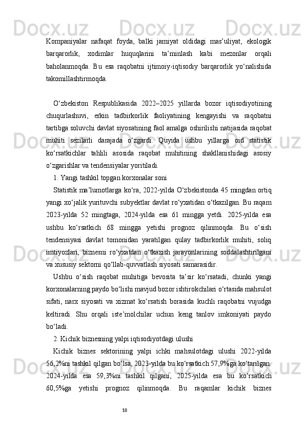 18Kompaniyalar   nafaqat   foyda,   balki   jamiyat   oldidagi   mas’uliyat,   ekologik
barqarorlik,   xodimlar   huquqlarini   ta’minlash   kabi   mezonlar   orqali
baholanmoqda.   Bu   esa   raqobatni   ijtimoiy-iqtisodiy   barqarorlik   yo‘nalishida
takomillashtirmoqda.
O‘zbekiston   Respublikasida   2022–2025   yillarda   bozor   iqtisodiyotining
chuqurlashuvi,   erkin   tadbirkorlik   faoliyatining   kengayishi   va   raqobatni
tartibga soluvchi davlat siyosatining faol amalga oshirilishi natijasida raqobat
muhiti   sezilarli   darajada   o‘zgardi.   Quyida   ushbu   yillarga   oid   statistik
ko‘rsatkichlar   tahlili   asosida   raqobat   muhitining   shakllanishidagi   asosiy
o‘zgarishlar va tendensiyalar yoritiladi.
1. Yangi tashkil topgan korxonalar soni
Statistik ma’lumotlarga ko‘ra, 2022-yilda O‘zbekistonda 45 mingdan ortiq
yangi xo‘jalik yurituvchi subyektlar davlat ro‘yxatidan o‘tkazilgan. Bu raqam
2023-yilda   52   mingtaga,   2024-yilda   esa   61   mingga   yetdi.   2025-yilda   esa
ushbu   ko‘rsatkich   68   mingga   yetishi   prognoz   qilinmoqda.   Bu   o‘sish
tendensiyasi   davlat   tomonidan   yaratilgan   qulay   tadbirkorlik   muhiti,   soliq
imtiyozlari,   biznesni   ro‘yxatdan   o‘tkazish   jarayonlarining   soddalashtirilgani
va xususiy sektorni qo‘llab-quvvatlash siyosati samarasidir.
Ushbu   o‘sish   raqobat   muhitiga   bevosita   ta’sir   ko‘rsatadi,   chunki   yangi
korxonalarning paydo bo‘lishi mavjud bozor ishtirokchilari o‘rtasida mahsulot
sifati,   narx   siyosati   va   xizmat   ko‘rsatish   borasida   kuchli   raqobatni   vujudga
keltiradi.   Shu   orqali   iste’molchilar   uchun   keng   tanlov   imkoniyati   paydo
bo‘ladi.
2. Kichik biznesning yalpi iqtisodiyotdagi ulushi
Kichik   biznes   sektorining   yalpi   ichki   mahsulotdagi   ulushi   2022-yilda
56,2%ni tashkil qilgan bo‘lsa, 2023-yilda bu ko‘rsatkich 57,9%ga ko‘tarilgan.
2024-yilda   esa   59,3%ni   tashkil   qilgani,   2025-yilda   esa   bu   ko‘rsatkich
60,5%ga   yetishi   prognoz   qilinmoqda.   Bu   raqamlar   kichik   biznes 