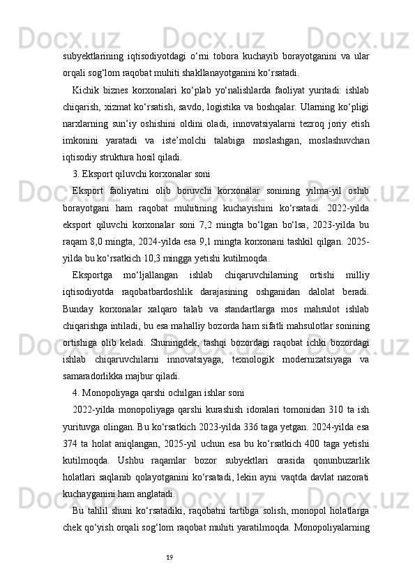 19subyektlarining   iqtisodiyotdagi   o‘rni   tobora   kuchayib   borayotganini   va   ular
orqali sog‘lom raqobat muhiti shakllanayotganini ko‘rsatadi.
Kichik   biznes   korxonalari   ko‘plab   yo‘nalishlarda   faoliyat   yuritadi:   ishlab
chiqarish, xizmat  ko‘rsatish,  savdo, logistika va boshqalar. Ularning ko‘pligi
narxlarning   sun’iy   oshishini   oldini   oladi,   innovatsiyalarni   tezroq   joriy   etish
imkonini   yaratadi   va   iste’molchi   talabiga   moslashgan,   moslashuvchan
iqtisodiy struktura hosil qiladi.
3. Eksport qiluvchi korxonalar soni
Eksport   faoliyatini   olib   boruvchi   korxonalar   sonining   yilma-yil   oshib
borayotgani   ham   raqobat   muhitining   kuchayishini   ko‘rsatadi.   2022-yilda
eksport   qiluvchi   korxonalar   soni   7,2   mingta   bo‘lgan   bo‘lsa,   2023-yilda   bu
raqam 8,0 mingta, 2024-yilda esa 9,1 mingta korxonani tashkil qilgan. 2025-
yilda bu ko‘rsatkich 10,3 mingga yetishi kutilmoqda.
Eksportga   mo‘ljallangan   ishlab   chiqaruvchilarning   ortishi   milliy
iqtisodiyotda   raqobatbardoshlik   darajasining   oshganidan   dalolat   beradi.
Bunday   korxonalar   xalqaro   talab   va   standartlarga   mos   mahsulot   ishlab
chiqarishga intiladi, bu esa mahalliy bozorda ham sifatli mahsulotlar sonining
ortishiga   olib   keladi.   Shuningdek,   tashqi   bozordagi   raqobat   ichki   bozordagi
ishlab   chiqaruvchilarni   innovatsiyaga,   texnologik   modernizatsiyaga   va
samaradorlikka majbur qiladi.
4. Monopoliyaga qarshi ochilgan ishlar soni
2022-yilda   monopoliyaga   qarshi   kurashish   idoralari   tomonidan   310   ta   ish
yurituvga olingan. Bu ko‘rsatkich 2023-yilda 336 taga yetgan. 2024-yilda esa
374   ta   holat   aniqlangan,   2025-yil   uchun   esa   bu   ko‘rsatkich   400   taga   yetishi
kutilmoqda.   Ushbu   raqamlar   bozor   subyektlari   orasida   qonunbuzarlik
holatlari   saqlanib   qolayotganini   ko‘rsatadi,   lekin   ayni   vaqtda   davlat   nazorati
kuchayganini ham anglatadi.
Bu   tahlil   shuni   ko‘rsatadiki,   raqobatni   tartibga   solish,   monopol   holatlarga
chek qo‘yish orqali sog‘lom raqobat muhiti yaratilmoqda. Monopoliyalarning 