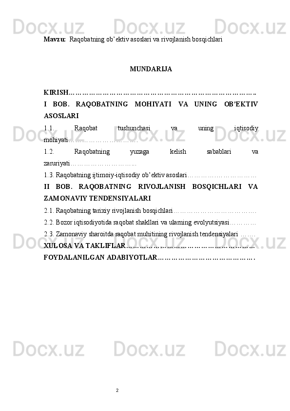 2Mavzu:   Raqobatning ob’ektiv asoslari va rivojlanish bosqichlari
MUNDARIJA
KIRISH ………………………………………………………………………..
I   BOB.   RAQOBATNING   MOHIYATI   VA   UNING   OB’EKTIV
ASOSLARI
1.1.   Raqobat   tushunchasi   va   uning   iqtisodiy
mohiyati ………………………….
1.2.   Raqobatning   yuzaga   kelish   sabablari   va
zaruriyati ………………………...
1.3. Raqobatning ijtimoiy-iqtisodiy ob’ektiv asoslari ………….………………
II   BOB.   RAQOBATNING   RIVOJLANISH   BOSQICHLARI   VA
ZAMONAVIY TENDENSIYALARI
2.1. Raqobatning tarixiy rivojlanish bosqichlari ……………………………….
2.2. Bozor iqtisodiyotida raqobat shakllari va ularning evolyutsiyasi …………
2.3. Zamonaviy sharoitda raqobat muhitining rivojlanish tendensiyalari  …….
XULOSA VA TAKLIFLAR …………………………………………………
FOYDALANILGAN ADABIYOTLAR……………………………………. 