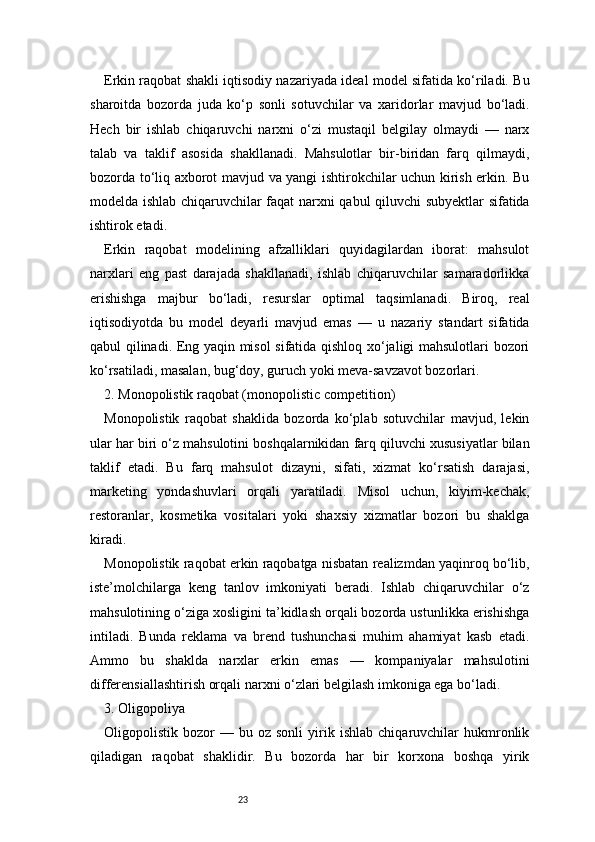 23Erkin raqobat shakli iqtisodiy nazariyada ideal model sifatida ko‘riladi. Bu
sharoitda   bozorda   juda   ko‘p   sonli   sotuvchilar   va   xaridorlar   mavjud   bo‘ladi.
Hech   bir   ishlab   chiqaruvchi   narxni   o‘zi   mustaqil   belgilay   olmaydi   —   narx
talab   va   taklif   asosida   shakllanadi.   Mahsulotlar   bir-biridan   farq   qilmaydi,
bozorda to‘liq axborot mavjud va yangi ishtirokchilar uchun kirish erkin. Bu
modelda ishlab chiqaruvchilar faqat narxni qabul qiluvchi subyektlar sifatida
ishtirok etadi.
Erkin   raqobat   modelining   afzalliklari   quyidagilardan   iborat:   mahsulot
narxlari   eng   past   darajada   shakllanadi,   ishlab   chiqaruvchilar   samaradorlikka
erishishga   majbur   bo‘ladi,   resurslar   optimal   taqsimlanadi.   Biroq,   real
iqtisodiyotda   bu   model   deyarli   mavjud   emas   —   u   nazariy   standart   sifatida
qabul qilinadi. Eng yaqin misol sifatida qishloq xo‘jaligi mahsulotlari bozori
ko‘rsatiladi, masalan, bug‘doy, guruch yoki meva-savzavot bozorlari.
2. Monopolistik raqobat (monopolistic competition)
Monopolistik   raqobat   shaklida   bozorda   ko‘plab   sotuvchilar   mavjud,   lekin
ular har biri o‘z mahsulotini boshqalarnikidan farq qiluvchi xususiyatlar bilan
taklif   etadi.   Bu   farq   mahsulot   dizayni,   sifati,   xizmat   ko‘rsatish   darajasi,
marketing   yondashuvlari   orqali   yaratiladi.   Misol   uchun,   kiyim-kechak,
restoranlar,   kosmetika   vositalari   yoki   shaxsiy   xizmatlar   bozori   bu   shaklga
kiradi.
Monopolistik raqobat erkin raqobatga nisbatan realizmdan yaqinroq bo‘lib,
iste’molchilarga   keng   tanlov   imkoniyati   beradi.   Ishlab   chiqaruvchilar   o‘z
mahsulotining o‘ziga xosligini ta’kidlash orqali bozorda ustunlikka erishishga
intiladi.   Bunda   reklama   va   brend   tushunchasi   muhim   ahamiyat   kasb   etadi.
Ammo   bu   shaklda   narxlar   erkin   emas   —   kompaniyalar   mahsulotini
differensiallashtirish orqali narxni o‘zlari belgilash imkoniga ega bo‘ladi.
3. Oligopoliya
Oligopolistik  bozor   —  bu   oz  sonli   yirik  ishlab   chiqaruvchilar   hukmronlik
qiladigan   raqobat   shaklidir.   Bu   bozorda   har   bir   korxona   boshqa   yirik 