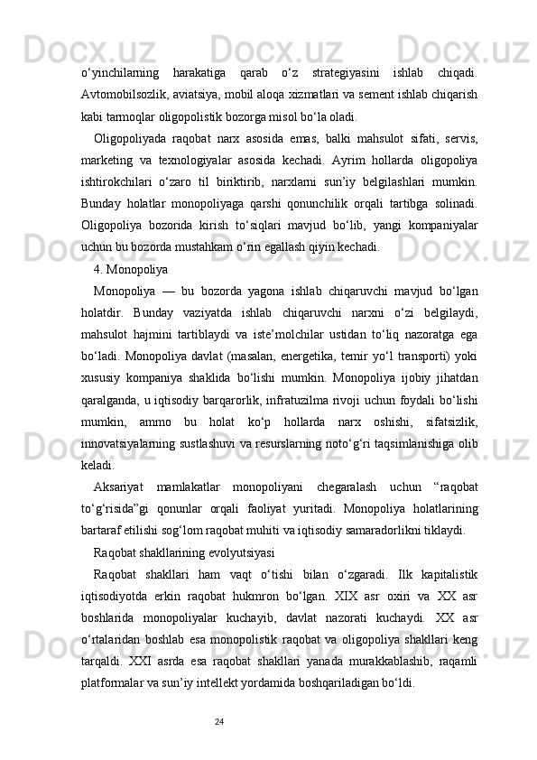 24o‘yinchilarning   harakatiga   qarab   o‘z   strategiyasini   ishlab   chiqadi.
Avtomobilsozlik, aviatsiya, mobil aloqa xizmatlari va sement ishlab chiqarish
kabi tarmoqlar oligopolistik bozorga misol bo‘la oladi.
Oligopoliyada   raqobat   narx   asosida   emas,   balki   mahsulot   sifati,   servis,
marketing   va   texnologiyalar   asosida   kechadi.   Ayrim   hollarda   oligopoliya
ishtirokchilari   o‘zaro   til   biriktirib,   narxlarni   sun’iy   belgilashlari   mumkin.
Bunday   holatlar   monopoliyaga   qarshi   qonunchilik   orqali   tartibga   solinadi.
Oligopoliya   bozorida   kirish   to‘siqlari   mavjud   bo‘lib,   yangi   kompaniyalar
uchun bu bozorda mustahkam o‘rin egallash qiyin kechadi.
4. Monopoliya
Monopoliya   —   bu   bozorda   yagona   ishlab   chiqaruvchi   mavjud   bo‘lgan
holatdir.   Bunday   vaziyatda   ishlab   chiqaruvchi   narxni   o‘zi   belgilaydi,
mahsulot   hajmini   tartiblaydi   va   iste’molchilar   ustidan   to‘liq   nazoratga   ega
bo‘ladi.   Monopoliya   davlat   (masalan,   energetika,   temir   yo‘l   transporti)   yoki
xususiy   kompaniya   shaklida   bo‘lishi   mumkin.   Monopoliya   ijobiy   jihatdan
qaralganda, u iqtisodiy barqarorlik, infratuzilma rivoji uchun foydali bo‘lishi
mumkin,   ammo   bu   holat   ko‘p   hollarda   narx   oshishi,   sifatsizlik,
innovatsiyalarning sustlashuvi  va resurslarning noto‘g‘ri taqsimlanishiga olib
keladi.
Aksariyat   mamlakatlar   monopoliyani   chegaralash   uchun   “raqobat
to‘g‘risida”gi   qonunlar   orqali   faoliyat   yuritadi.   Monopoliya   holatlarining
bartaraf etilishi sog‘lom raqobat muhiti va iqtisodiy samaradorlikni tiklaydi.
Raqobat shakllarining evolyutsiyasi
Raqobat   shakllari   ham   vaqt   o‘tishi   bilan   o‘zgaradi.   Ilk   kapitalistik
iqtisodiyotda   erkin   raqobat   hukmron   bo‘lgan.   XIX   asr   oxiri   va   XX   asr
boshlarida   monopoliyalar   kuchayib,   davlat   nazorati   kuchaydi.   XX   asr
o‘rtalaridan   boshlab   esa   monopolistik   raqobat   va   oligopoliya   shakllari   keng
tarqaldi.   XXI   asrda   esa   raqobat   shakllari   yanada   murakkablashib,   raqamli
platformalar va sun’iy intellekt yordamida boshqariladigan bo‘ldi. 