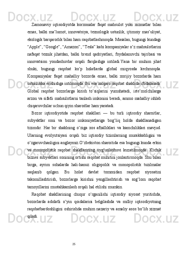 25Zamonaviy   iqtisodiyotda   korxonalar   faqat   mahsulot   yoki   xizmatlar   bilan
emas,   balki   ma’lumot,   innovatsiya,   texnologik   ustunlik,   ijtimoiy   mas’uliyat,
ekologik barqarorlik bilan ham raqobatlashmoqda. Masalan, bugungi kundagi
“Apple”, “Google”, “Amazon”, “Tesla” kabi kompaniyalar o‘z mahsulotlarini
nafaqat   texnik   jihatdan,   balki   brend   qadriyatlari,   foydalanuvchi   tajribasi   va
innovatsion   yondashuvlar   orqali   farqlashga   intiladi.Yana   bir   muhim   jihat
shuki,   bugungi   raqobat   ko‘p   holatlarda   global   miqyosda   kechmoqda.
Kompaniyalar   faqat   mahalliy   bozorda   emas,   balki   xorijiy   bozorlarda   ham
ustunlikka erishishga intilmoqda. Bu esa xalqaro raqobat shaklida ifodalanadi.
Global   raqobat   bozorlarga   kirish   to‘siqlarini   yumshatadi,   iste’molchilarga
arzon va sifatli mahsulotlarni tanlash imkonini beradi, ammo mahalliy ishlab
chiqaruvchilar uchun qiyin sharoitlar ham yaratadi.
Bozor   iqtisodiyotida   raqobat   shakllari   —   bu   turli   iqtisodiy   sharoitlar,
subyektlar   soni   va   bozor   imkoniyatlariga   bog‘liq   holda   shakllanadigan
tizimdir.   Har   bir   shaklning   o‘ziga   xos   afzalliklari   va   kamchiliklari   mavjud.
Ularning   evolyutsiyasi   orqali   biz   iqtisodiy   tizimlarning   murakkabligini   va
o‘zgaruvchanligini anglaymiz.O‘zbekiston sharoitida esa bugungi kunda erkin
va   monopolistik   raqobat   shakllarining   uyg‘unlashuvi   kuzatilmoqda.   Kichik
biznes subyektlari sonining ortishi raqobat muhitini jonlantirmoqda. Shu bilan
birga,   ayrim   sohalarda   hali-hanuz   oligopolik   va   monopolistik   tuzilmalar
saqlanib   qolgan.   Bu   holat   davlat   tomonidan   raqobat   siyosatini
takomillashtirish,   bozorlarga   kirishni   yengillashtirish   va   sog‘lom   raqobat
tamoyillarini mustahkamlash orqali hal etilishi mumkin.
Raqobat   shakllarining   chuqur   o‘rganilishi   iqtisodiy   siyosat   yuritishda,
bozorlarda   adolatli   o‘yin   qoidalarini   belgilashda   va   milliy   iqtisodiyotning
raqobatbardoshligini  oshirishda  muhim nazariy va amaliy asos  bo‘lib xizmat
qiladi. 
