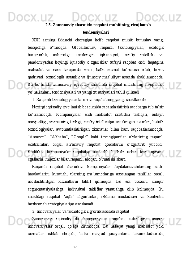 272.3. Zamonaviy sharoitda raqobat muhitining rivojlanish
tendensiyalari
XXI   asrning   ikkinchi   choragiga   kelib   raqobat   muhiti   butunlay   yangi
bosqichga   o‘tmoqda.   Globallashuv,   raqamli   texnologiyalar,   ekologik
barqarorlik,   axborotga   asoslangan   iqtisodiyot,   sun’iy   intellekt   va
pandemiyadan   keyingi   iqtisodiy   o‘zgarishlar   tufayli   raqobat   endi   faqatgina
mahsulot   va   narx   darajasida   emas,   balki   xizmat   ko‘rsatish   sifati,   brend
qadriyati,   texnologik  ustunlik   va   ijtimoiy   mas’uliyat   asosida   shakllanmoqda.
Bu   bo‘limda   zamonaviy   iqtisodiy   sharoitda   raqobat   muhitining   rivojlanish
yo‘nalishlari, tendensiyalari va yangi xususiyatlari tahlil qilinadi.
1. Raqamli texnologiyalar ta’sirida raqobatning yangi shakllanishi
Hozirgi iqtisodiy rivojlanish bosqichida raqamlashtirish raqobatga tub ta’sir
ko‘rsatmoqda.   Kompaniyalar   endi   mahsulot   sifatidan   tashqari,   onlayn
mavjudligi,  xizmatning   tezligi,  sun’iy  intellektga   asoslangan  tizimlar,  bulutli
texnologiyalar,   avtomatlashtirilgan   xizmatlar   bilan   ham   raqobatlashmoqda.
“Amazon”,   “Alibaba”,   “Google”   kabi   texnogigantlar   o‘zlarining   raqamli
ekotizimlari   orqali   an’anaviy   raqobat   qoidalarini   o‘zgartirib   yubordi.
Endilikda   kompaniyalar   raqobatga   bardoshli   bo‘lishi   uchun   texnologiyani
egallashi, mijozlar bilan raqamli aloqani o‘rnatishi shart.
Raqamli   raqobat   sharoitida   kompaniyalar   foydalanuvchilarning   xatti-
harakatlarini   kuzatish,   ularning   ma’lumotlariga   asoslangan   tahlillar   orqali
moslashtirilgan   xizmatlarni   taklif   qilmoqda.   Bu   esa   bozorni   chuqur
segmentatsiyalashga,   individual   takliflar   yaratishga   olib   kelmoqda.   Bu
shakldagi   raqobat   "aqlli"   algoritmlar,   reklama   moslashuvi   va   kontentni
boshqarish strategiyalariga asoslanadi.
2. Innovatsiyalar va texnologik ilg‘orlik asosida raqobat
Zamonaviy   iqtisodiyotda   kompaniyalar   raqobat   ustunligini   asosan
innovatsiyalar   orqali   qo‘lga   kiritmoqda.   Bu   nafaqat   yangi   mahsulot   yoki
xizmatlar   ishlab   chiqish,   balki   mavjud   jarayonlarni   takomillashtirish, 