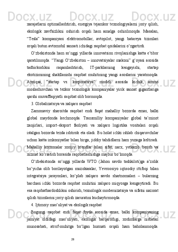 28xarajatlarni optimallashtirish, energiya tejamkor texnologiyalarni joriy qilish,
ekologik   xavfsizlikni   oshirish   orqali   ham   amalga   oshirilmoqda.   Masalan,
“Tesla”   kompaniyasi   elektromobillar,   avtopilot,   yangi   batareya   tizimlari
orqali butun avtomobil sanoati ichidagi raqobat qoidalarini o‘zgartirdi.
O‘zbekistonda ham so‘nggi yillarda innovatsion rivojlanishga katta e’tibor
qaratilmoqda.   “Yangi   O‘zbekiston   –   innovatsiyalar   makoni”   g‘oyasi   asosida
tadbirkorlikni   raqamlashtirish,   IT-parklarning   kengayishi,   startap
ekotizimining   shakllanishi   raqobat   muhitining   yangi   asoslarini   yaratmoqda.
Ayniqsa,   “startap   vs.   korporatsiya”   modeli   asosida   kichik,   ammo
moslashuvchan   va   tezkor   texnologik   kompaniyalar   yirik   sanoat   gigantlariga
qarshi muvaffaqiyatli raqobat olib bormoqda.
3. Globalizatsiya va xalqaro raqobat
Zamonaviy   sharoitda   raqobat   endi   faqat   mahalliy   bozorda   emas,   balki
global   maydonda   kechmoqda.   Transmilliy   kompaniyalar   global   ta’minot
zanjirlari,   import-eksport   faoliyati   va   xalqaro   logistika   vositalari   orqali
istalgan bozorda tezda ishtirok eta oladi. Bu holat ichki ishlab chiqaruvchilar
uchun katta imkoniyatlar bilan birga, jiddiy tahdidlarni ham yuzaga keltiradi.
Mahalliy   korxonalar   xorijiy   brendlar   bilan   sifat,   narx,   yetkazib   berish   va
xizmat ko‘rsatish borasida raqobatlashishga majbur bo‘lmoqda.
O‘zbekistonda   so‘nggi   yillarda   WTO   (Jahon   savdo   tashkiloti)ga   a’zolik
bo‘yicha   olib   borilayotgan   muzokaralar,   Yevroosiyo   iqtisodiy   ittifoqi   bilan
integratsiya   jarayonlari,   ko‘plab   xalqaro   savdo   shartnomalari   –   bularning
barchasi   ichki   bozorda   raqobat   muhitini   xalqaro   miqyosga   kengaytiradi.   Bu
esa raqobatbardoshlikni oshirish, texnologik modernizatsiya va sifatni nazorat
qilish tizimlarini joriy qilish zaruratini kuchaytirmoqda.
4. Ijtimoiy mas’uliyat va ekologik raqobat
Bugungi   raqobat   endi   faqat   foyda   asosida   emas,   balki   kompaniyaning
jamiyat   oldidagi   mas’uliyati,   ekologik   barqarorligi,   xodimlarga   nisbatan
munosabati,   atrof-muhitga   bo‘lgan   hurmati   orqali   ham   baholanmoqda. 
