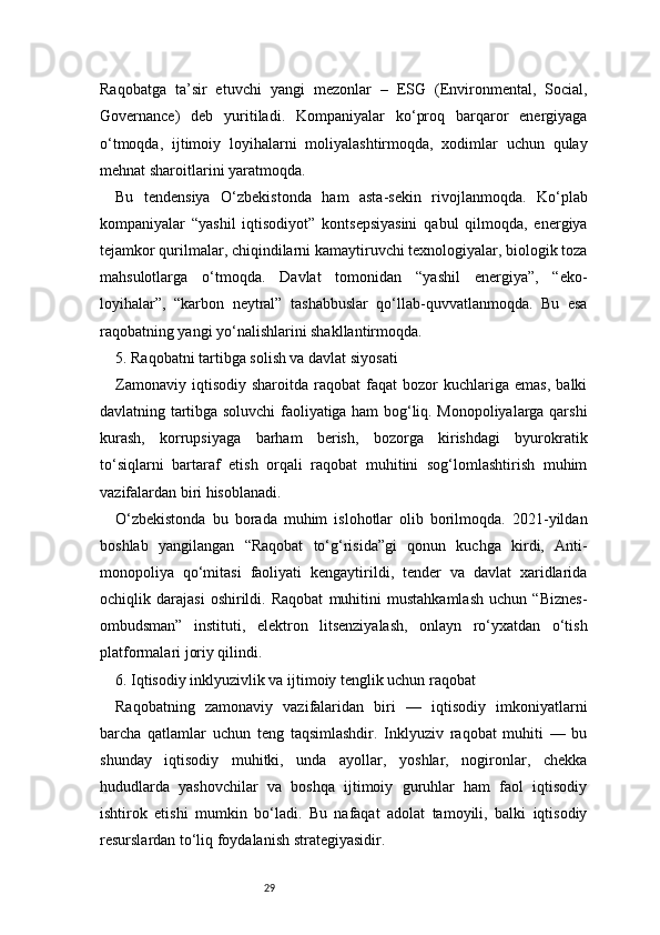 29Raqobatga   ta’sir   etuvchi   yangi   mezonlar   –   ESG   (Environmental,   Social,
Governance)   deb   yuritiladi.   Kompaniyalar   ko‘proq   barqaror   energiyaga
o‘tmoqda,   ijtimoiy   loyihalarni   moliyalashtirmoqda,   xodimlar   uchun   qulay
mehnat sharoitlarini yaratmoqda.
Bu   tendensiya   O‘zbekistonda   ham   asta-sekin   rivojlanmoqda.   Ko‘plab
kompaniyalar   “yashil   iqtisodiyot”   kontsepsiyasini   qabul   qilmoqda,   energiya
tejamkor qurilmalar, chiqindilarni kamaytiruvchi texnologiyalar, biologik toza
mahsulotlarga   o‘tmoqda.   Davlat   tomonidan   “yashil   energiya”,   “eko-
loyihalar”,   “karbon   neytral”   tashabbuslar   qo‘llab-quvvatlanmoqda.   Bu   esa
raqobatning yangi yo‘nalishlarini shakllantirmoqda.
5. Raqobatni tartibga solish va davlat siyosati
Zamonaviy   iqtisodiy   sharoitda  raqobat   faqat   bozor   kuchlariga   emas,   balki
davlatning tartibga soluvchi faoliyatiga ham bog‘liq. Monopoliyalarga qarshi
kurash,   korrupsiyaga   barham   berish,   bozorga   kirishdagi   byurokratik
to‘siqlarni   bartaraf   etish   orqali   raqobat   muhitini   sog‘lomlashtirish   muhim
vazifalardan biri hisoblanadi.
O‘zbekistonda   bu   borada   muhim   islohotlar   olib   borilmoqda.   2021-yildan
boshlab   yangilangan   “Raqobat   to‘g‘risida”gi   qonun   kuchga   kirdi,   Anti-
monopoliya   qo‘mitasi   faoliyati   kengaytirildi,   tender   va   davlat   xaridlarida
ochiqlik   darajasi   oshirildi.   Raqobat   muhitini   mustahkamlash   uchun   “Biznes-
ombudsman”   instituti,   elektron   litsenziyalash,   onlayn   ro‘yxatdan   o‘tish
platformalari joriy qilindi.
6. Iqtisodiy inklyuzivlik va ijtimoiy tenglik uchun raqobat
Raqobatning   zamonaviy   vazifalaridan   biri   —   iqtisodiy   imkoniyatlarni
barcha   qatlamlar   uchun   teng   taqsimlashdir.   Inklyuziv   raqobat   muhiti   —   bu
shunday   iqtisodiy   muhitki,   unda   ayollar,   yoshlar,   nogironlar,   chekka
hududlarda   yashovchilar   va   boshqa   ijtimoiy   guruhlar   ham   faol   iqtisodiy
ishtirok   etishi   mumkin   bo‘ladi.   Bu   nafaqat   adolat   tamoyili,   balki   iqtisodiy
resurslardan to‘liq foydalanish strategiyasidir. 