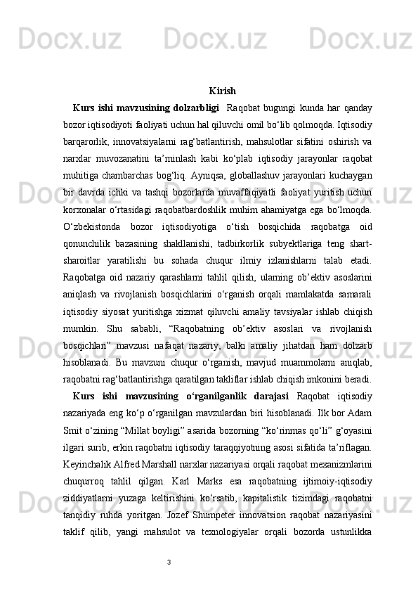 3 Kirish
Kurs   ishi   mavzusining   dolzarbligi     Raqobat   bugungi   kunda   har   qanday
bozor iqtisodiyoti faoliyati uchun hal qiluvchi omil bo‘lib qolmoqda. Iqtisodiy
barqarorlik,   innovatsiyalarni   rag‘batlantirish,   mahsulotlar   sifatini   oshirish   va
narxlar   muvozanatini   ta’minlash   kabi   ko‘plab   iqtisodiy   jarayonlar   raqobat
muhitiga   chambarchas  bog‘liq.  Ayniqsa,   globallashuv  jarayonlari   kuchaygan
bir   davrda   ichki   va   tashqi   bozorlarda   muvaffaqiyatli   faoliyat   yuritish   uchun
korxonalar   o‘rtasidagi   raqobatbardoshlik   muhim   ahamiyatga   ega   bo‘lmoqda.
O‘zbekistonda   bozor   iqtisodiyotiga   o‘tish   bosqichida   raqobatga   oid
qonunchilik   bazasining   shakllanishi,   tadbirkorlik   subyektlariga   teng   shart-
sharoitlar   yaratilishi   bu   sohada   chuqur   ilmiy   izlanishlarni   talab   etadi.
Raqobatga   oid   nazariy   qarashlarni   tahlil   qilish,   ularning   ob’ektiv   asoslarini
aniqlash   va   rivojlanish   bosqichlarini   o‘rganish   orqali   mamlakatda   samarali
iqtisodiy   siyosat   yuritishga   xizmat   qiluvchi   amaliy   tavsiyalar   ishlab   chiqish
mumkin.   Shu   sababli,   “Raqobatning   ob’ektiv   asoslari   va   rivojlanish
bosqichlari”   mavzusi   nafaqat   nazariy,   balki   amaliy   jihatdan   ham   dolzarb
hisoblanadi.   Bu   mavzuni   chuqur   o‘rganish,   mavjud   muammolarni   aniqlab,
raqobatni rag‘batlantirishga qaratilgan takliflar ishlab chiqish imkonini beradi.
Kurs   ishi   mavzusining   o‘rganilganlik   darajasi   Raqobat   iqtisodiy
nazariyada eng ko‘p o‘rganilgan mavzulardan biri hisoblanadi. Ilk bor Adam
Smit o‘zining “Millat boyligi” asarida bozorning “ko‘rinmas qo‘li” g‘oyasini
ilgari surib, erkin raqobatni iqtisodiy taraqqiyotning asosi sifatida ta’riflagan.
Keyinchalik Alfred Marshall narxlar nazariyasi orqali raqobat mexanizmlarini
chuqurroq   tahlil   qilgan.   Karl   Marks   esa   raqobatning   ijtimoiy-iqtisodiy
ziddiyatlarni   yuzaga   keltirishini   ko‘rsatib,   kapitalistik   tizimdagi   raqobatni
tanqidiy   ruhda   yoritgan.   Jozef   Shumpeter   innovatsion   raqobat   nazariyasini
taklif   qilib,   yangi   mahsulot   va   texnologiyalar   orqali   bozorda   ustunlikka 