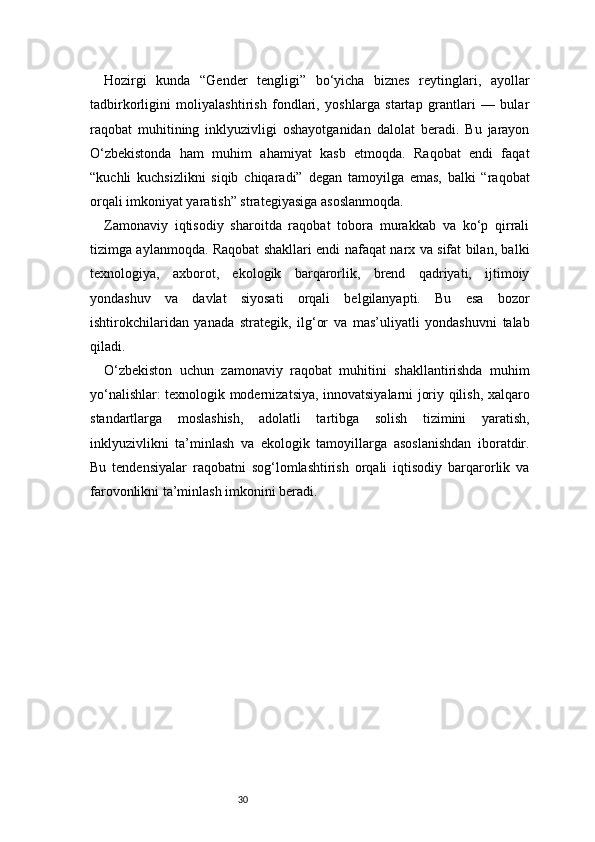 30Hozirgi   kunda   “Gender   tengligi”   bo‘yicha   biznes   reytinglari,   ayollar
tadbirkorligini   moliyalashtirish   fondlari,   yoshlarga   startap   grantlari   —   bular
raqobat   muhitining   inklyuzivligi   oshayotganidan   dalolat   beradi.   Bu   jarayon
O‘zbekistonda   ham   muhim   ahamiyat   kasb   etmoqda.   Raqobat   endi   faqat
“kuchli   kuchsizlikni   siqib   chiqaradi”   degan   tamoyilga   emas,   balki   “raqobat
orqali imkoniyat yaratish” strategiyasiga asoslanmoqda.
Zamonaviy   iqtisodiy   sharoitda   raqobat   tobora   murakkab   va   ko‘p   qirrali
tizimga aylanmoqda. Raqobat shakllari endi nafaqat narx va sifat bilan, balki
texnologiya,   axborot,   ekologik   barqarorlik,   brend   qadriyati,   ijtimoiy
yondashuv   va   davlat   siyosati   orqali   belgilanyapti.   Bu   esa   bozor
ishtirokchilaridan   yanada   strategik,   ilg‘or   va   mas’uliyatli   yondashuvni   talab
qiladi.
O‘zbekiston   uchun   zamonaviy   raqobat   muhitini   shakllantirishda   muhim
yo‘nalishlar: texnologik modernizatsiya, innovatsiyalarni joriy qilish, xalqaro
standartlarga   moslashish,   adolatli   tartibga   solish   tizimini   yaratish,
inklyuzivlikni   ta’minlash   va   ekologik   tamoyillarga   asoslanishdan   iboratdir.
Bu   tendensiyalar   raqobatni   sog‘lomlashtirish   orqali   iqtisodiy   barqarorlik   va
farovonlikni ta’minlash imkonini beradi. 