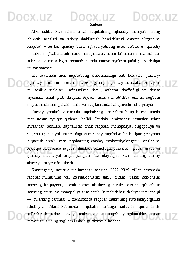 31 Xulosa
Men   ushbu   kurs   ishim   orqali   raqobatning   iqtisodiy   mohiyati,   uning
ob’ektiv   asoslari   va   tarixiy   shakllanish   bosqichlarini   chuqur   o‘rgandim.
Raqobat   –   bu   har   qanday   bozor   iqtisodiyotining   asosi   bo‘lib,   u   iqtisodiy
faollikni   rag‘batlantiradi,   narxlarning   muvozanatini   ta’minlaydi,   mahsulotlar
sifati   va   xilma-xilligini   oshiradi   hamda   innovatsiyalarni   jadal   joriy   etishga
imkon yaratadi.
Ish   davomida   men   raqobatning   shakllanishiga   olib   keluvchi   ijtimoiy-
iqtisodiy   omillarni   –   resurslar   cheklanganligi,   iqtisodiy   manfaatlar   ziddiyati,
mulkchilik   shakllari,   infratuzilma   rivoji,   axborot   shaffofligi   va   davlat
siyosatini   tahlil   qilib   chiqdim.   Aynan   mana   shu   ob’ektiv   omillar   sog‘lom
raqobat muhitining shakllanishi va rivojlanishida hal qiluvchi rol o‘ynaydi.
Tarixiy   yondashuv   asosida   raqobatning   bosqichma-bosqich   rivojlanishi
men   uchun   ayniqsa   qiziqarli   bo‘ldi.   Ibtidoiy   jamiyatdagi   resurslar   uchun
kurashdan   boshlab,   kapitalistik   erkin   raqobat,   monopoliya,   oligopoliya   va
raqamli   iqtisodiyot   sharoitidagi   zamonaviy   raqobatgacha   bo‘lgan   jarayonni
o‘rganish   orqali,   men   raqobatning   qanday   evolyutsiyalanganini   angladim.
Ayniqsa   XXI   asrda   raqobat   shakllari   texnologik   yuksalish,   global   savdo   va
ijtimoiy   mas’uliyat   orqali   yangicha   tus   olayotgani   kurs   ishining   amaliy
ahamiyatini yanada oshirdi.
Shuningdek,   statistik   ma’lumotlar   asosida   2022–2025   yillar   davomida
raqobat   muhitining   real   ko‘rsatkichlarini   tahlil   qildim.   Yangi   korxonalar
sonining   ko‘payishi,   kichik   biznes   ulushining   o‘sishi,   eksport   qiluvchilar
sonining ortishi va monopoliyalarga qarshi kurashishdagi faoliyat intensivligi
—   bularning   barchasi   O‘zbekistonda   raqobat   muhitining   rivojlanayotganini
isbotlaydi.   Mamlakatimizda   raqobatni   tartibga   soluvchi   qonunchilik,
tadbirkorlik   uchun   qulay   muhit   va   texnologik   yangilanishlar   bozor
mexanizmlarining sog‘lom ishlashiga xizmat qilmoqda. 