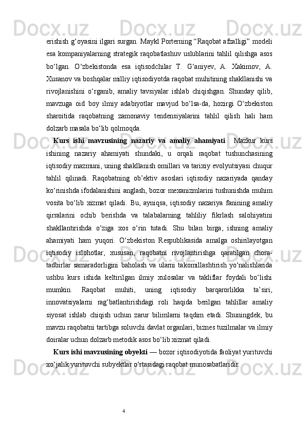 4erishish g‘oyasini ilgari surgan. Maykl Porterning “Raqobat afzalligi” modeli
esa   kompaniyalarning   strategik   raqobatlashuv   uslublarini   tahlil   qilishga   asos
bo‘lgan.   O‘zbekistonda   esa   iqtisodchilar   T.   G‘aniyev,   A.   Xakimov,   A.
Xusanov va boshqalar milliy iqtisodiyotda raqobat muhitining shakllanishi va
rivojlanishini   o‘rganib,   amaliy   tavsiyalar   ishlab   chiqishgan.   Shunday   qilib,
mavzuga   oid   boy   ilmiy   adabiyotlar   mavjud   bo‘lsa-da,   hozirgi   O‘zbekiston
sharoitida   raqobatning   zamonaviy   tendensiyalarini   tahlil   qilish   hali   ham
dolzarb masala bo‘lib qolmoqda.
Kurs   ishi   mavzusining   nazariy   va   amaliy   ahamiyati     Mazkur   kurs
ishining   nazariy   ahamiyati   shundaki,   u   orqali   raqobat   tushunchasining
iqtisodiy mazmuni, uning shakllanish omillari va tarixiy evolyutsiyasi chuqur
tahlil   qilinadi.   Raqobatning   ob’ektiv   asoslari   iqtisodiy   nazariyada   qanday
ko‘rinishda ifodalanishini anglash, bozor mexanizmlarini tushunishda muhim
vosita   bo‘lib   xizmat   qiladi.   Bu,   ayniqsa,   iqtisodiy   nazariya   fanining   amaliy
qirralarini   ochib   berishda   va   talabalarning   tahliliy   fikrlash   salohiyatini
shakllantirishda   o‘ziga   xos   o‘rin   tutadi.   Shu   bilan   birga,   ishning   amaliy
ahamiyati   ham   yuqori.   O‘zbekiston   Respublikasida   amalga   oshirilayotgan
iqtisodiy   islohotlar,   xususan,   raqobatni   rivojlantirishga   qaratilgan   chora-
tadbirlar   samaradorligini   baholash   va   ularni   takomillashtirish   yo‘nalishlarida
ushbu   kurs   ishida   keltirilgan   ilmiy   xulosalar   va   takliflar   foydali   bo‘lishi
mumkin.   Raqobat   muhiti,   uning   iqtisodiy   barqarorlikka   ta’siri,
innovatsiyalarni   rag‘batlantirishdagi   roli   haqida   berilgan   tahlillar   amaliy
siyosat   ishlab   chiqish   uchun   zarur   bilimlarni   taqdim   etadi.   Shuningdek,   bu
mavzu raqobatni tartibga soluvchi davlat organlari, biznes tuzilmalar va ilmiy
doiralar uchun dolzarb metodik asos bo‘lib xizmat qiladi.
Kurs ishi mavzusining obyekti  — bozor iqtisodiyotida faoliyat yurituvchi
xo‘jalik yurituvchi subyektlar o‘rtasidagi raqobat munosabatlaridir. 