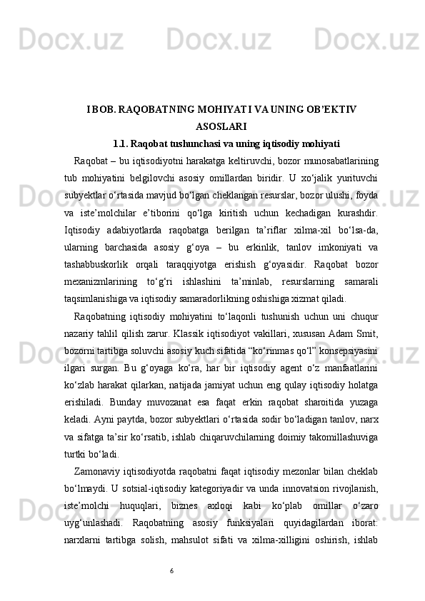 6I BOB. RAQOBATNING MOHIYATI VA UNING OB’EKTIV
ASOSLARI
1.1. Raqobat tushunchasi va uning iqtisodiy mohiyati
Raqobat – bu iqtisodiyotni harakatga keltiruvchi, bozor munosabatlarining
tub   mohiyatini   belgilovchi   asosiy   omillardan   biridir.   U   xo‘jalik   yurituvchi
subyektlar o‘rtasida mavjud bo‘lgan cheklangan resurslar, bozor ulushi, foyda
va   iste’molchilar   e’tiborini   qo‘lga   kiritish   uchun   kechadigan   kurashdir.
Iqtisodiy   adabiyotlarda   raqobatga   berilgan   ta’riflar   xilma-xil   bo‘lsa-da,
ularning   barchasida   asosiy   g‘oya   –   bu   erkinlik,   tanlov   imkoniyati   va
tashabbuskorlik   orqali   taraqqiyotga   erishish   g‘oyasidir.   Raqobat   bozor
mexanizmlarining   to‘g‘ri   ishlashini   ta’minlab,   resurslarning   samarali
taqsimlanishiga va iqtisodiy samaradorlikning oshishiga xizmat qiladi.
Raqobatning   iqtisodiy   mohiyatini   to‘laqonli   tushunish   uchun   uni   chuqur
nazariy  tahlil   qilish   zarur.  Klassik  iqtisodiyot   vakillari,  xususan  Adam  Smit,
bozorni tartibga soluvchi asosiy kuch sifatida “ko‘rinmas qo‘l” konsepsiyasini
ilgari   surgan.   Bu   g‘oyaga   ko‘ra,   har   bir   iqtisodiy   agent   o‘z   manfaatlarini
ko‘zlab   harakat   qilarkan,  natijada   jamiyat   uchun  eng  qulay  iqtisodiy  holatga
erishiladi.   Bunday   muvozanat   esa   faqat   erkin   raqobat   sharoitida   yuzaga
keladi. Ayni paytda, bozor subyektlari o‘rtasida sodir bo‘ladigan tanlov, narx
va sifatga ta’sir ko‘rsatib, ishlab chiqaruvchilarning doimiy takomillashuviga
turtki bo‘ladi.
Zamonaviy   iqtisodiyotda   raqobatni   faqat   iqtisodiy   mezonlar   bilan   cheklab
bo‘lmaydi.   U  sotsial-iqtisodiy   kategoriyadir   va   unda   innovatsion   rivojlanish,
iste’molchi   huquqlari,   biznes   axloqi   kabi   ko‘plab   omillar   o‘zaro
uyg‘unlashadi.   Raqobatning   asosiy   funksiyalari   quyidagilardan   iborat:
narxlarni   tartibga   solish,   mahsulot   sifati   va   xilma-xilligini   oshirish,   ishlab 