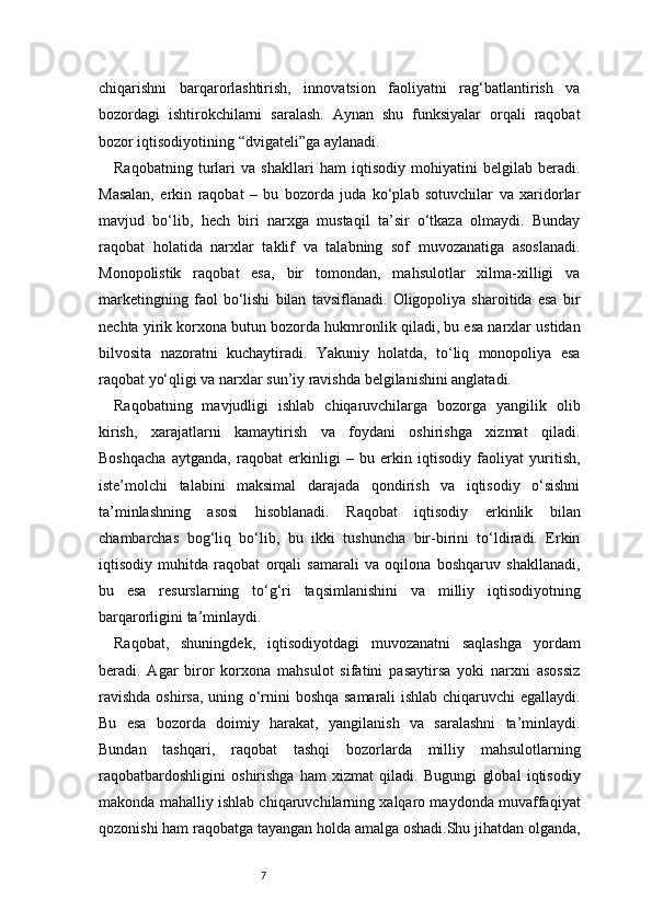 7chiqarishni   barqarorlashtirish,   innovatsion   faoliyatni   rag‘batlantirish   va
bozordagi   ishtirokchilarni   saralash.   Aynan   shu   funksiyalar   orqali   raqobat
bozor iqtisodiyotining “dvigateli”ga aylanadi.
Raqobatning   turlari   va   shakllari   ham   iqtisodiy   mohiyatini   belgilab   beradi.
Masalan,   erkin   raqobat   –   bu   bozorda   juda   ko‘plab   sotuvchilar   va   xaridorlar
mavjud   bo‘lib,   hech   biri   narxga   mustaqil   ta’sir   o‘tkaza   olmaydi.   Bunday
raqobat   holatida   narxlar   taklif   va   talabning   sof   muvozanatiga   asoslanadi.
Monopolistik   raqobat   esa,   bir   tomondan,   mahsulotlar   xilma-xilligi   va
marketingning   faol   bo‘lishi   bilan   tavsiflanadi.   Oligopoliya   sharoitida   esa   bir
nechta yirik korxona butun bozorda hukmronlik qiladi, bu esa narxlar ustidan
bilvosita   nazoratni   kuchaytiradi.   Yakuniy   holatda,   to‘liq   monopoliya   esa
raqobat yo‘qligi va narxlar sun’iy ravishda belgilanishini anglatadi.
Raqobatning   mavjudligi   ishlab   chiqaruvchilarga   bozorga   yangilik   olib
kirish,   xarajatlarni   kamaytirish   va   foydani   oshirishga   xizmat   qiladi.
Boshqacha   aytganda,   raqobat   erkinligi   –   bu   erkin   iqtisodiy   faoliyat   yuritish,
iste’molchi   talabini   maksimal   darajada   qondirish   va   iqtisodiy   o‘sishni
ta’minlashning   asosi   hisoblanadi.   Raqobat   iqtisodiy   erkinlik   bilan
chambarchas   bog‘liq   bo‘lib,   bu   ikki   tushuncha   bir-birini   to‘ldiradi.   Erkin
iqtisodiy   muhitda   raqobat   orqali   samarali   va   oqilona   boshqaruv   shakllanadi,
bu   esa   resurslarning   to‘g‘ri   taqsimlanishini   va   milliy   iqtisodiyotning
barqarorligini ta’minlaydi.
Raqobat,   shuningdek,   iqtisodiyotdagi   muvozanatni   saqlashga   yordam
beradi.   Agar   biror   korxona   mahsulot   sifatini   pasaytirsa   yoki   narxni   asossiz
ravishda oshirsa, uning o‘rnini boshqa samarali ishlab chiqaruvchi egallaydi.
Bu   esa   bozorda   doimiy   harakat,   yangilanish   va   saralashni   ta’minlaydi.
Bundan   tashqari,   raqobat   tashqi   bozorlarda   milliy   mahsulotlarning
raqobatbardoshligini   oshirishga   ham   xizmat   qiladi.   Bugungi   global   iqtisodiy
makonda mahalliy ishlab chiqaruvchilarning xalqaro maydonda muvaffaqiyat
qozonishi ham raqobatga tayangan holda amalga oshadi.Shu jihatdan olganda, 