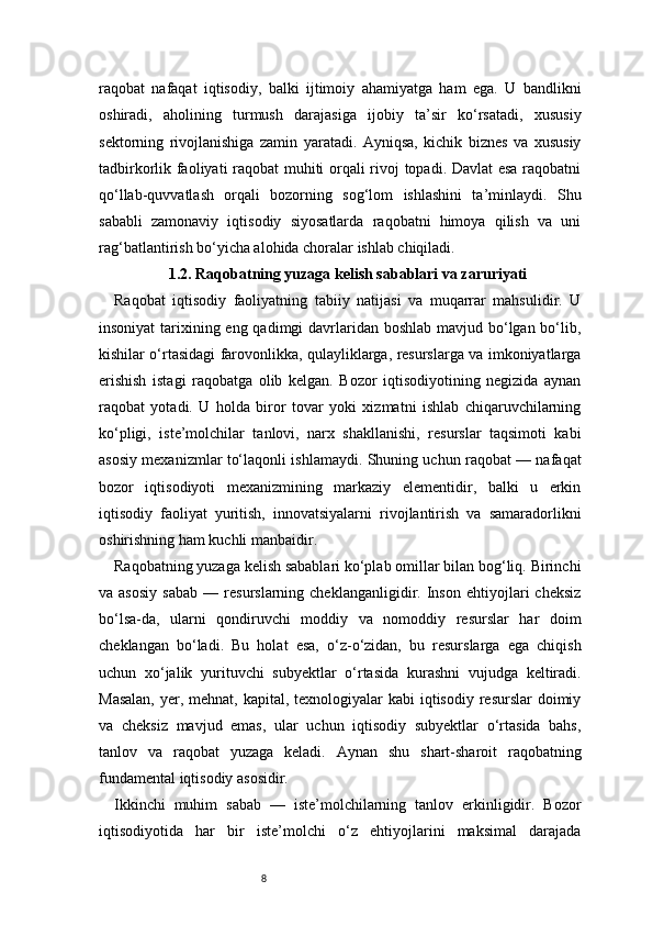 8raqobat   nafaqat   iqtisodiy,   balki   ijtimoiy   ahamiyatga   ham   ega.   U   bandlikni
oshiradi,   aholining   turmush   darajasiga   ijobiy   ta’sir   ko‘rsatadi,   xususiy
sektorning   rivojlanishiga   zamin   yaratadi.   Ayniqsa,   kichik   biznes   va   xususiy
tadbirkorlik faoliyati raqobat muhiti orqali rivoj topadi. Davlat  esa raqobatni
qo‘llab-quvvatlash   orqali   bozorning   sog‘lom   ishlashini   ta’minlaydi.   Shu
sababli   zamonaviy   iqtisodiy   siyosatlarda   raqobatni   himoya   qilish   va   uni
rag‘batlantirish bo‘yicha alohida choralar ishlab chiqiladi.
1.2. Raqobatning yuzaga kelish sabablari va zaruriyati
Raqobat   iqtisodiy   faoliyatning   tabiiy   natijasi   va   muqarrar   mahsulidir.   U
insoniyat  tarixining eng qadimgi  davrlaridan boshlab mavjud bo‘lgan bo‘lib,
kishilar o‘rtasidagi farovonlikka, qulayliklarga, resurslarga va imkoniyatlarga
erishish   istagi   raqobatga   olib   kelgan.   Bozor   iqtisodiyotining   negizida   aynan
raqobat   yotadi.   U   holda   biror   tovar   yoki   xizmatni   ishlab   chiqaruvchilarning
ko‘pligi,   iste’molchilar   tanlovi,   narx   shakllanishi,   resurslar   taqsimoti   kabi
asosiy mexanizmlar to‘laqonli ishlamaydi. Shuning uchun raqobat — nafaqat
bozor   iqtisodiyoti   mexanizmining   markaziy   elementidir,   balki   u   erkin
iqtisodiy   faoliyat   yuritish,   innovatsiyalarni   rivojlantirish   va   samaradorlikni
oshirishning ham kuchli manbaidir.
Raqobatning yuzaga kelish sabablari ko‘plab omillar bilan bog‘liq. Birinchi
va  asosiy   sabab   —   resurslarning  cheklanganligidir.   Inson   ehtiyojlari   cheksiz
bo‘lsa-da,   ularni   qondiruvchi   moddiy   va   nomoddiy   resurslar   har   doim
cheklangan   bo‘ladi.   Bu   holat   esa,   o‘z-o‘zidan,   bu   resurslarga   ega   chiqish
uchun   xo‘jalik   yurituvchi   subyektlar   o‘rtasida   kurashni   vujudga   keltiradi.
Masalan,  yer, mehnat, kapital, texnologiyalar  kabi  iqtisodiy resurslar  doimiy
va   cheksiz   mavjud   emas,   ular   uchun   iqtisodiy   subyektlar   o‘rtasida   bahs,
tanlov   va   raqobat   yuzaga   keladi.   Aynan   shu   shart-sharoit   raqobatning
fundamental iqtisodiy asosidir.
Ikkinchi   muhim   sabab   —   iste’molchilarning   tanlov   erkinligidir.   Bozor
iqtisodiyotida   har   bir   iste’molchi   o‘z   ehtiyojlarini   maksimal   darajada 